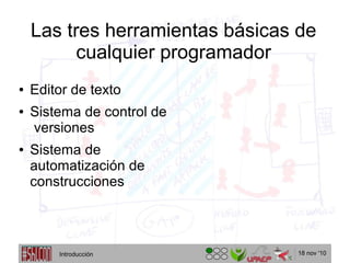 18 nov '10
Las tres herramientas básicas de
cualquier programador
● Editor de texto
● Sistema de control de
versiones
● Sistema de
automatización de
construcciones
Introducción
 