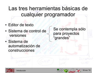 18 nov '10
Las tres herramientas básicas de
cualquier programador
Se contempla sólo
para proyectos
“grandes”
● Editor de texto
● Sistema de control de
versiones
● Sistema de
automatización de
construcciones
Introducción
 