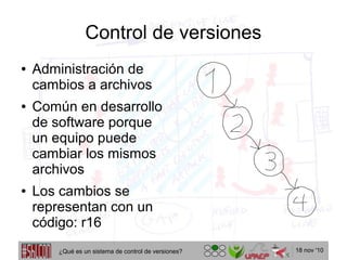 18 nov '10
Control de versiones
● Administración de
cambios a archivos
● Común en desarrollo
de software porque
un equipo puede
cambiar los mismos
archivos
● Los cambios se
representan con un
código: r16
¿Qué es un sistema de control de versiones?
 