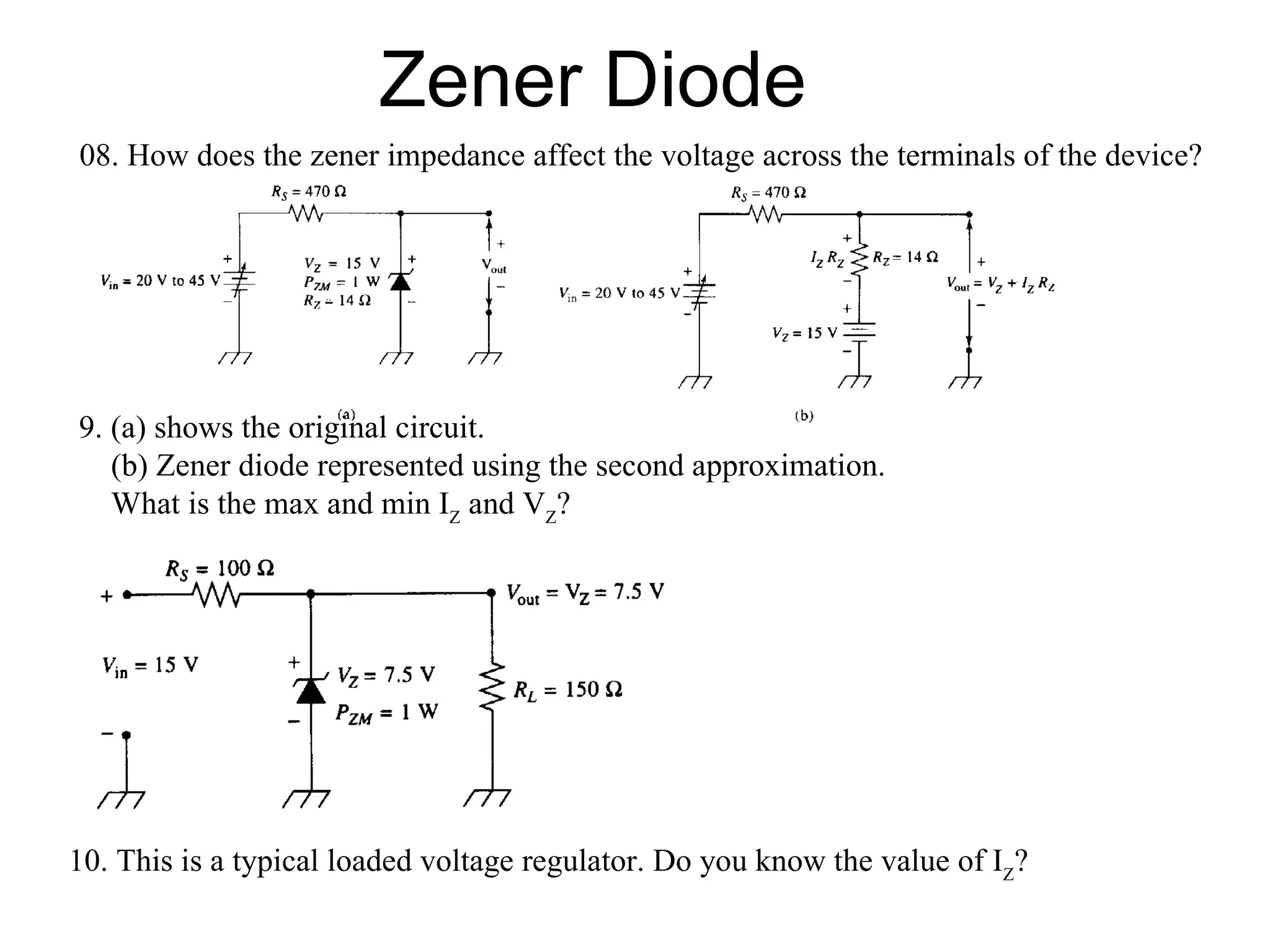Zener Diode 08. How does the zener impedance affect the voltage across the terminals of the device? 9. (a) shows the original circuit. (b) Zener diode represented using the second approximation. What is the max and min I Z  and V Z ? 10. This is a typical loaded voltage regulator. Do you know the value of I Z ? 