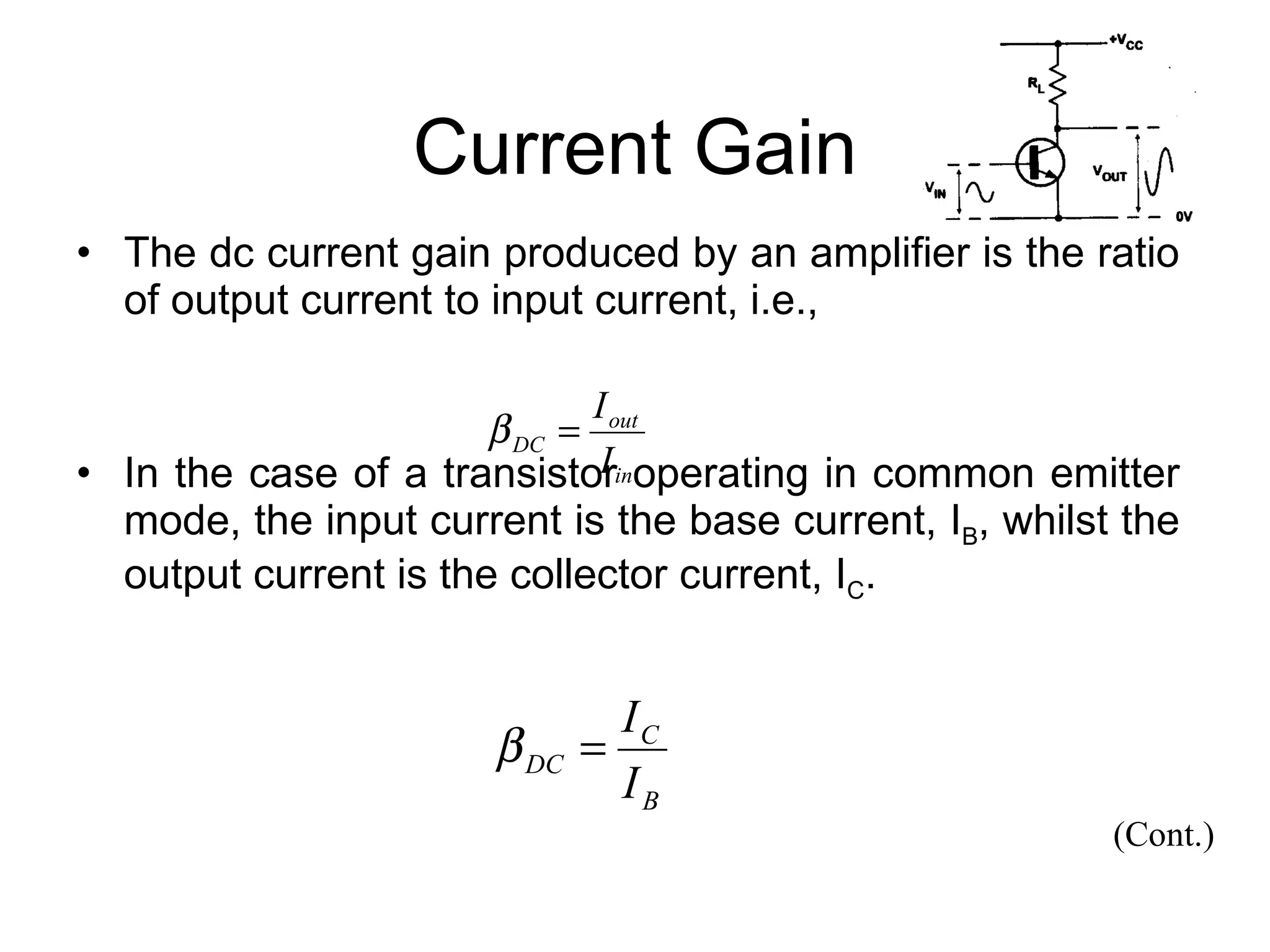 Current Gain The dc current gain produced by an amplifier is the ratio of output current to input current, i.e.,  In the case of a transistor operating in common emitter mode, the input current is the base current, I B , whilst the output current is the collector current, I C . (Cont.) 
