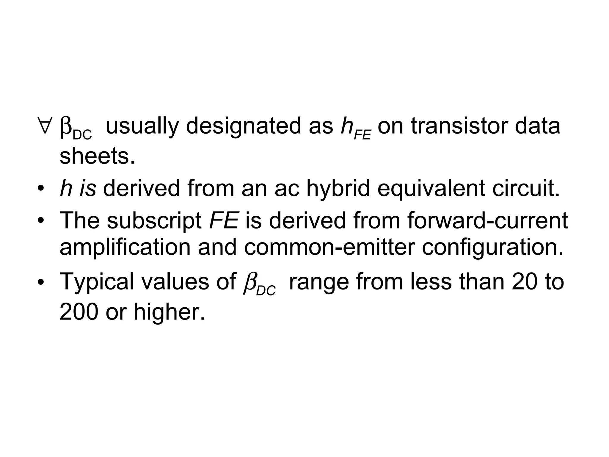  DC   usually designated as  h FE  on transistor data sheets. h is  derived from an ac hybrid equivalent circuit. The subscript  FE  is derived from forward-current amplification and common-emitter configuration. Typical values of   DC   range from less than 20 to 200 or higher. 