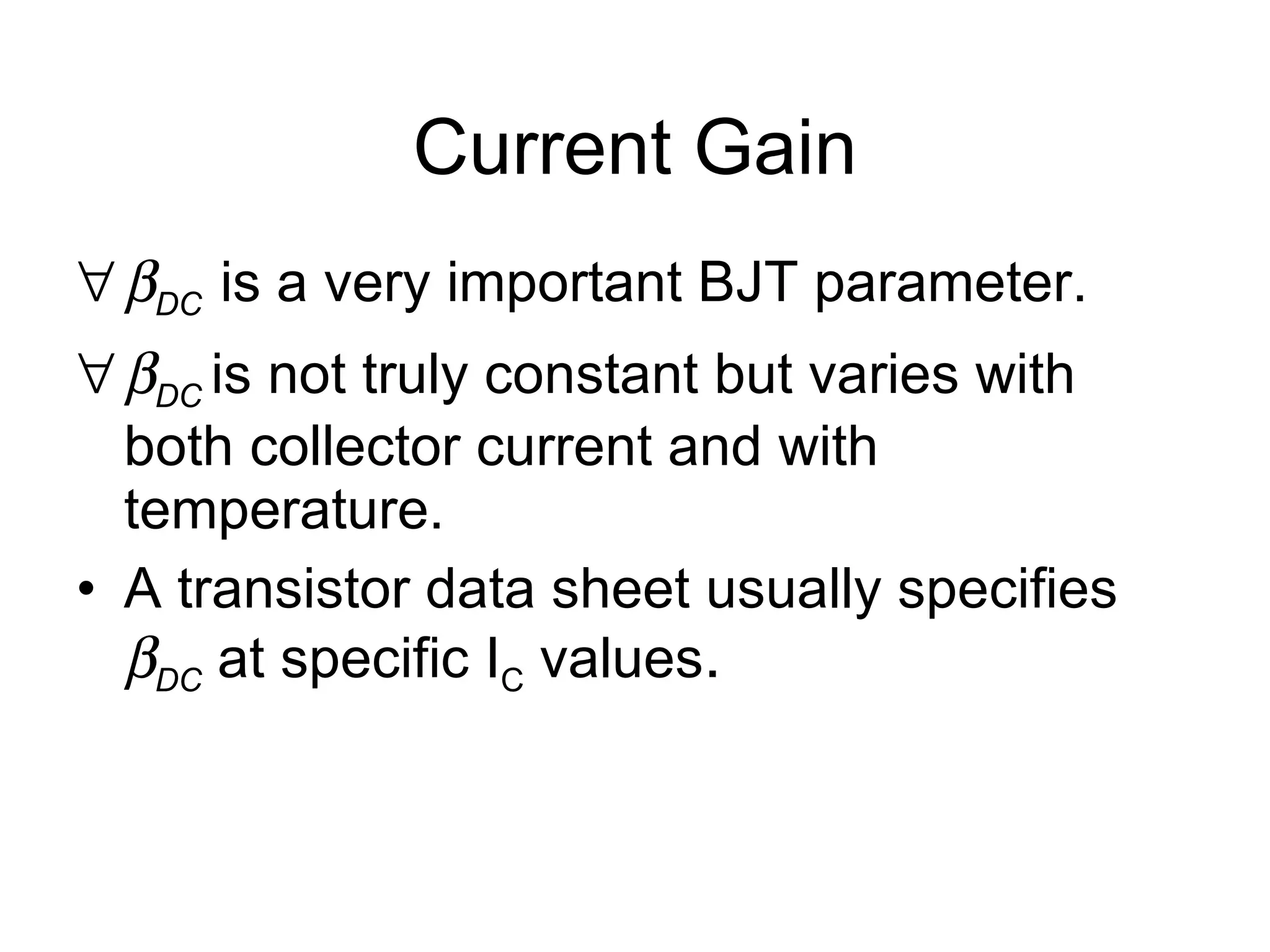 Current Gain  DC   is a very important BJT parameter.  DC   is not truly constant but varies with both collector current and with temperature. A transistor data sheet usually specifies   DC  at specific I C  values . 