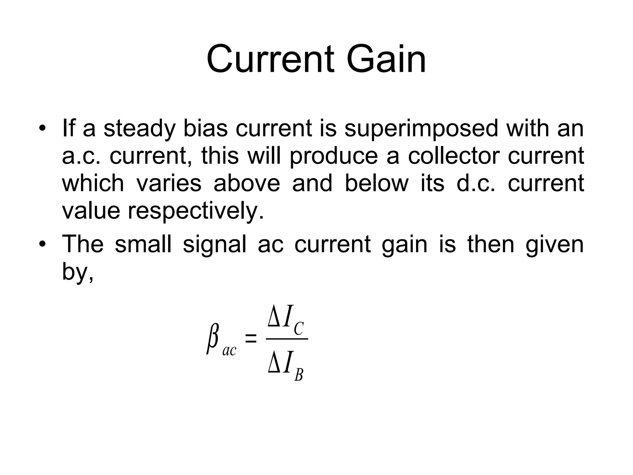 Current Gain If a steady bias current is superimposed with an a.c. current, this will produce a collector current which varies above and below its d.c. current value respectively. The small signal ac current gain is then given by, 