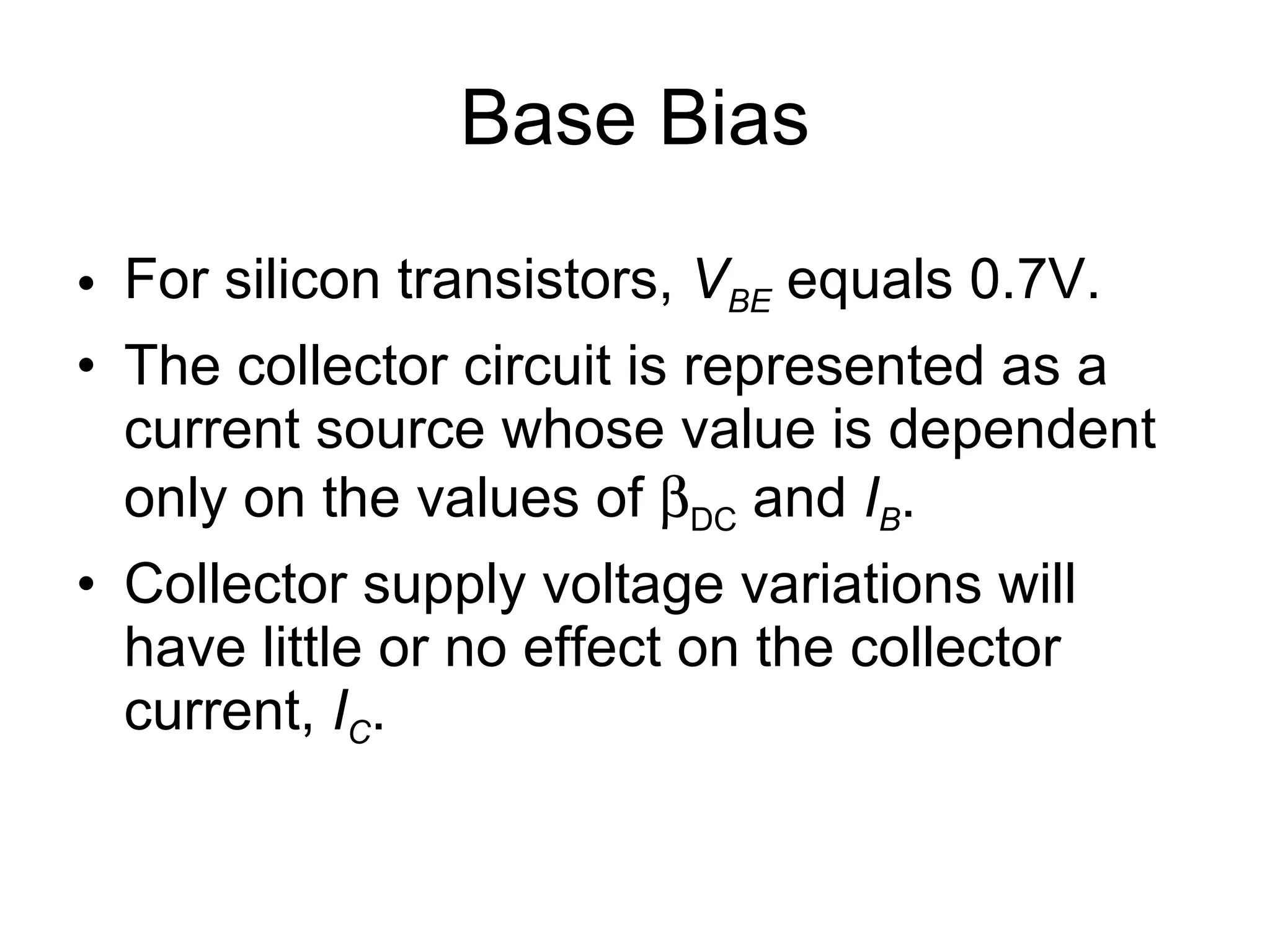 Base Bias For silicon transistors,  V BE  equals 0.7V. The collector circuit is represented as a current source whose value is dependent only on the values of   DC  and  I B . Collector supply voltage variations will have little or no effect on the collector current,  I C .  