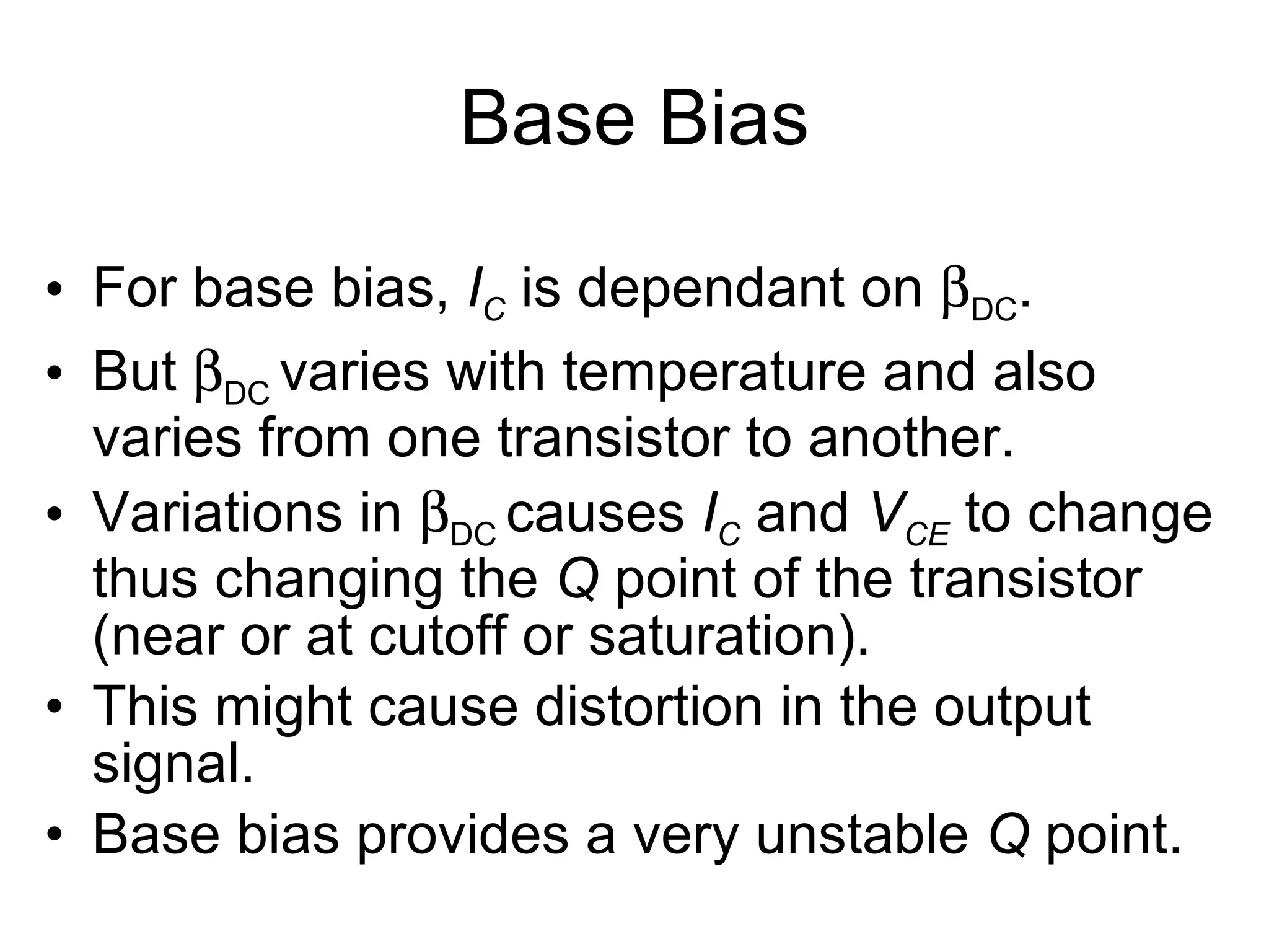 Base Bias For base bias,  I C  is dependant on   DC . But   DC  varies with temperature and also varies from one transistor to another. Variations in   DC  causes  I C  and  V CE   to change thus changing the  Q  point of the transistor (near or at cutoff or saturation). This might cause distortion in the output signal. Base bias provides a very unstable  Q  point. 