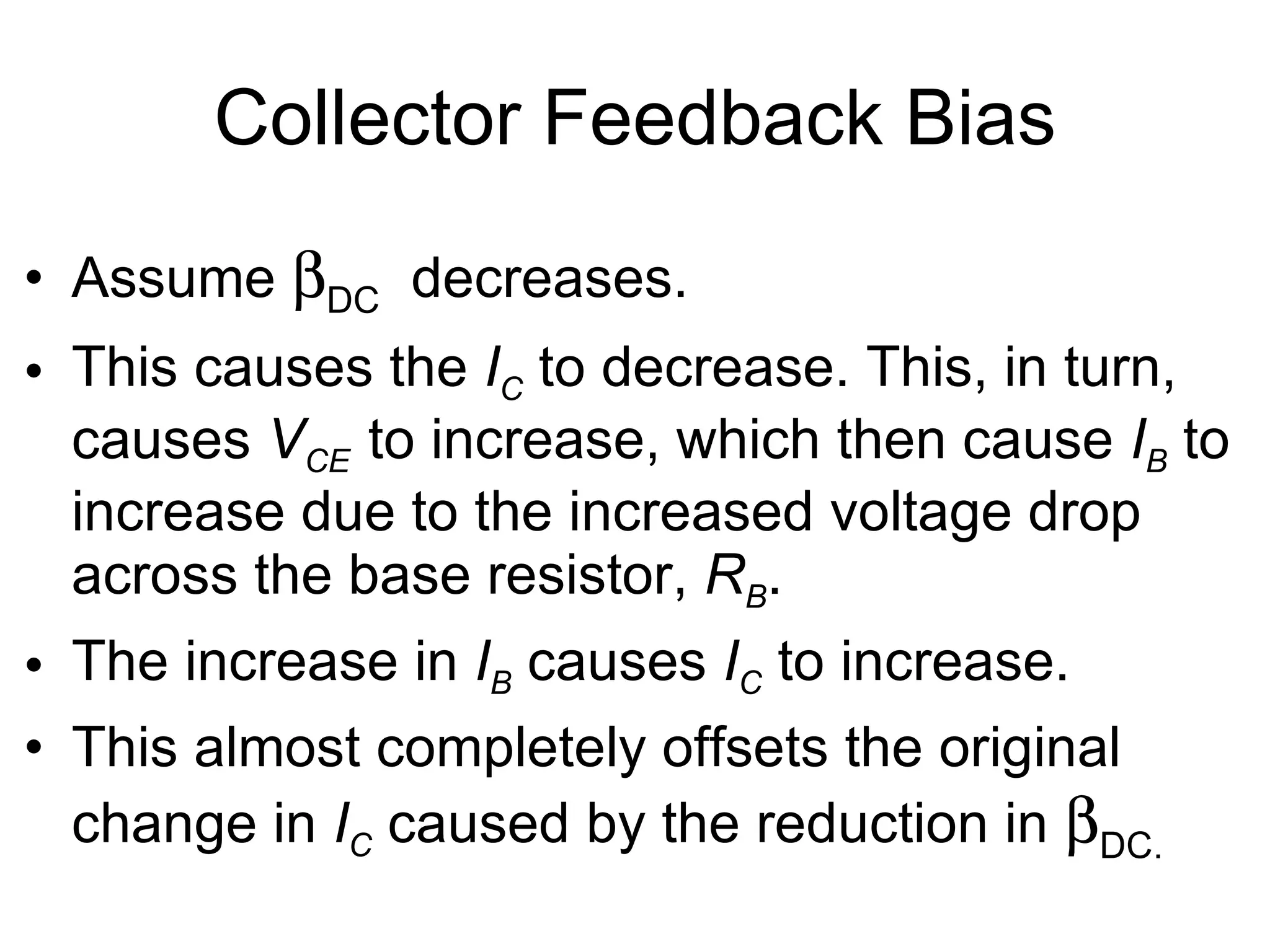Collector Feedback Bias Assume   DC   decreases. This causes the  I C  to decrease. This, in turn, causes  V CE  to increase, which then cause  I B  to increase due to the increased voltage drop across the base resistor,  R B . The increase in  I B  causes  I C  to increase. This almost completely offsets the original change in  I C  caused by the reduction in   DC.   