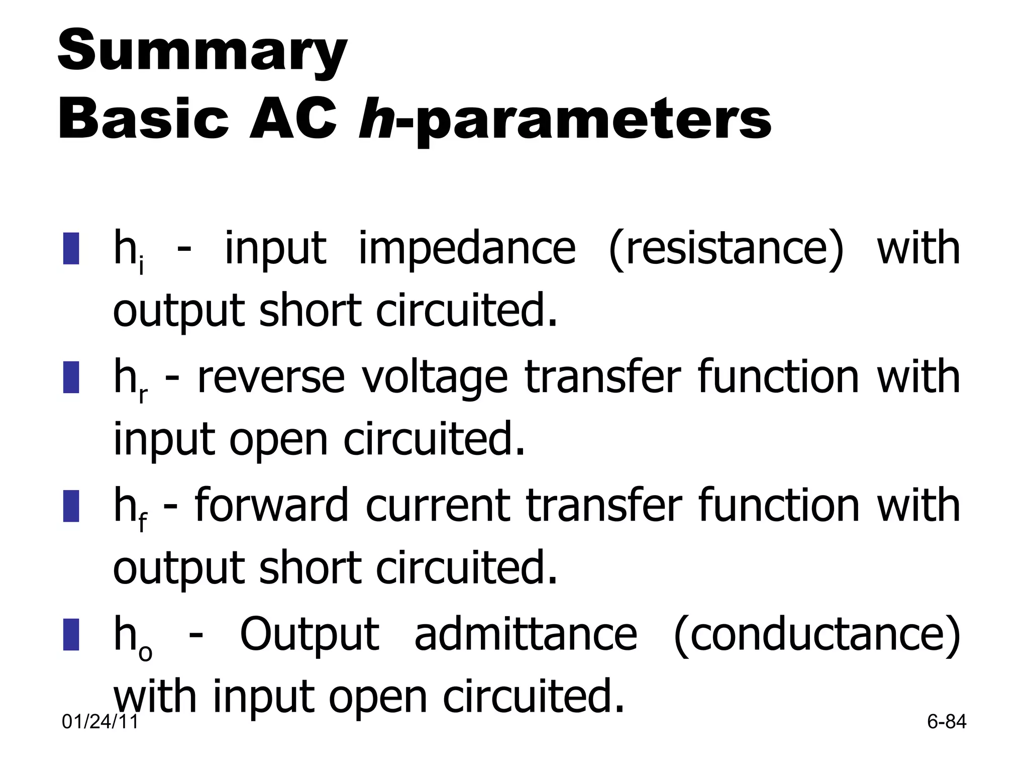 01/24/11 6- Summary Basic AC  h -parameters h i  - input impedance (resistance) with output short circuited. h r  - reverse voltage transfer function with input open circuited. h f  - forward current transfer function with output short circuited. h o  - Output admittance (conductance) with input open circuited. 