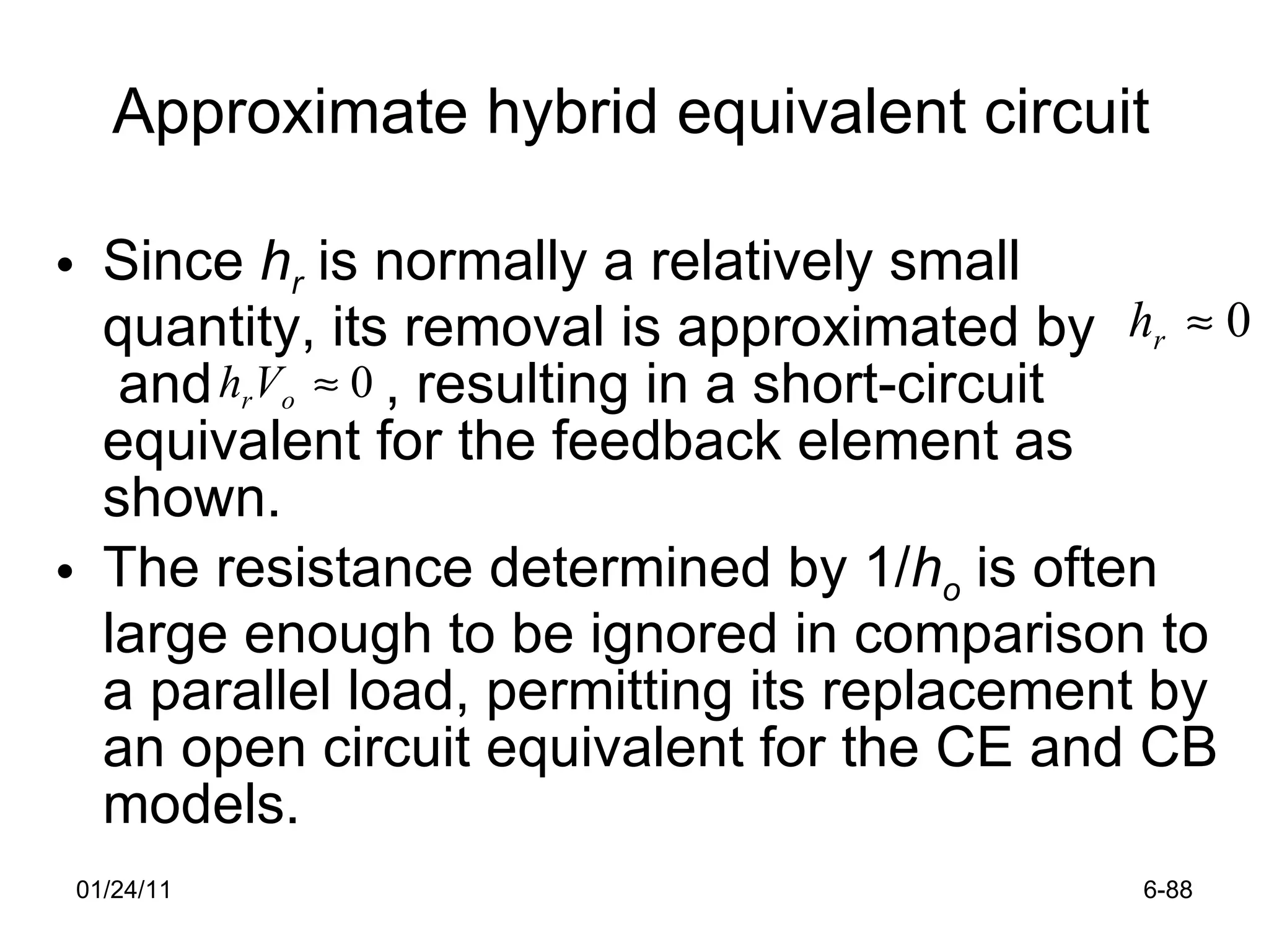 Approximate hybrid equivalent circuit Since  h r  is normally a relatively small quantity, its removal is approximated by  and  , resulting in a short-circuit equivalent for the feedback element as shown.  The resistance determined by 1/ h o  is often large enough to be ignored in comparison to a parallel load, permitting its replacement by an open circuit equivalent for the CE and CB models.  01/24/11 6- 