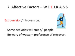7. Affective Factors – W.E.E.I.R.A.S.S


Extroversion/Introversion:

- Some activities will suit e/I people.
- Be wary of western preference of extrovert
 