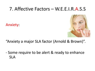 7. Affective Factors – W.E.E.I.R.A.S.S

Anxiety:


“Anxiety a major SLA factor (Arnold & Brown)”.

- Some require to be alert & ready to enhance
   SLA
 