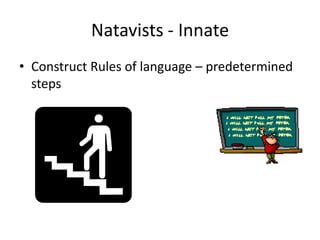 Natavists - Innate
• Construct Rules of language – predetermined
  steps
 