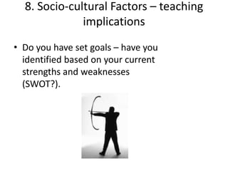 8. Socio-cultural Factors – teaching
              implications
• Do you have set goals – have you
  identified based on your current
  strengths and weaknesses
  (SWOT?).
 