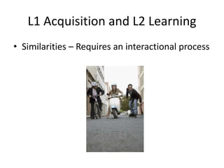 L1 Acquisition and L2 Learning
• Similarities – Requires an interactional process
 