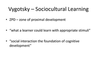 Vygotsky – Sociocultural Learning
• ZPD – zone of proximal development

• “what a learner could learn with appropriate stimuli”

• “social interaction the foundation of cognitive
  development”
 