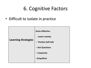 6. Cognitive Factors
• Difficult to isolate in practice

                        Socio-Affective:

                        - Lower anxiety
  Learning Strategies
                        -- Positive Self-talk

                        -- Ask Questions

                        -- Cooperate

                        --Empathise
 