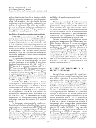 Rev Esp Sanid Penit 2011; 13: 21-29                                                                                        37
JV Fernández-Montero, V Soriano.
Perspectivas futuras en el tratamiento de la hepatitis crónica C



en la replicación viral. Por ello, se han desarrollado             Inhibidores de la polimerasa no análogos de
inhibidores que tienen esta enzima como diana espe-                nucleósidos
cífica. En la actualidad existen dos familias distintas                 Mientras que los análogos de nucleósidos actúan
de inhibidores de la polimerasa, los análogos y los no             como terminadores de cadena, los inhibidores de la
análogos de nucleósidos. Cabe señalar que los inhibi-              polimerasa no análogos de nucleósidos interaccionan
dores de la polimerasa análogos de nucleósidos son                 con la polimerasa en un lugar fuera del centro catalíti-
los únicos antivirales frente al VHC que presentan ac-             co, produciendo cambios alostéricos en la enzima que
tividad frente a todos los genotipos virales.                      afectan críticamente su función. Al presentar diferentes
Inhibidores de la polimerasa análogos de nucleósidos               sitios de unión a la polimerasa, la aparición de resisten-
                                                                   cias cruzadas entre fármacos de esta clase es escasa y
     El RG-7128 es un profármaco de PSI-6130, un                   podría permitir la combinación de varios de ellos.
análogo de citidina, que en la actualidad se encuen-                    Diversos fármacos de esta familia se encuentran
tra en ensayos clínicos de fase II. En ensayos previos,            en diferentes fases de desarrollo. Filibuvir es un inhi-
este fármaco ha mostrado una alta especificidad para               bidor altamente selectivo y de elevada potencia, que
el VHC, con mínima toxicidad celular y afectación del              ha demostrado su eficacia en un ensayo de fase II29 en
DNA mitocondrial, a diferencia de lo que sucede con                combinación con pegIFN y RBV. La selección de la
muchos de los análogos de nucleósidos empleados en                 mutación M423I/V en la polimerasa disminuye sig-
el tratamiento del VIH. Este fármaco actúa como ter-               nificativamente su actividad. GS-9190 es un derivado
minador de cadena tras experimentar trifosforilación               de la imidazopiridina, que ha demostrado eficacia en
intracelular, impidiendo la elongación de la incipiente            ensayos de fase I, mostrando un patrón de inhibición
cadena de RNA viral.                                               dosis-dependiente30. Otros fármacos, como ANA-
     Los resultados preliminares del ensayo de fase IIb            598, están evaluándose en estudios de fase II31, mien-
PROPEL27 sobre 408 pacientes infectados con geno-                  tras que VCH-759 o BI-7127 se encuentran en fases
tipos 1 ó 4 mostraron la superioridad de un régimen                más iniciales de desarrollo32,33.
basado en la combinación de RG-7128 y pegIFNα +
RBV durante 8-12 semanas, seguido de pegIFNα y
RBV hasta completar 24 ó 48 semanas de tratamiento.                EL FUTURO DEL TRATAMIENTO DE LA
La tasa de respuesta viral rápida (RVR) fue del 62% en             HEPATITIS CRÓNICA C
el grupo de triple terapia en comparación con 18% en
el grupo de tratamiento estándar. A las 12 semanas del                  La aparición de nuevos antivirales para el trata-
estudio, un 80-87% de los pacientes con triple terapia             miento de la hepatitis crónica C supone un importante
presentaban carga viral indetectable, en comparación               paso adelante para mejorar la respuesta al tratamiento
con 49% en el grupo control.                                       de esta enfermedad y para aportar soluciones a los mu-
     El estudio INFORM-128 ha evaluado la eficacia                 chos pacientes que o bien han fracasado al tratamien-
de un régimen de tratamiento sin pegIFN en pacien-                 to actual o bien no son candidatos a recibir pegIFN y
tes infectados con genotipo 1. Se examinó la eficacia              RBV. La evidencia disponible hasta el momento subra-
de una combinación de dos fármacos orales, el RG-                  ya la elevada eficacia de los inhibidores de la proteasa34,
7128 (análogo de nucleósido) y el RG-7227 (inhibi-                 así como la elevada barrera genética y eficacia contra
dor de la proteasa). Tras 14 días de tratamiento, se               diversos genotipos de los inhibidores de la polimerasa
evidenció una disminución media de la carga viral                  análogos de nucleósidos. No obstante, existen ciertas
del VHC de 5,1 log10. Los resultados de este estudio               dudas acerca de algunos aspectos relacionados con los
muestran por vez primera que regímenes sin pegIFN                  nuevos tratamientos para el VHC. En primer lugar
podrían ser eficaces en el tratamiento de la hepatitis             parece previsible que sea necesario el uso de pegIFN
crónica C.                                                         y RBV con la mayoría de estos nuevos fármacos, al
     Por último, cabe señalar que en los estudios rea-             menos en un primer momento. Esto puede continuar
lizados hasta la fecha no se han identificado resisten-            penalizando y limitando el beneficio de la nueva me-
cias en pacientes en tratamiento con RG-7128, lo cual              dicación. El estudio INFORM-128 está valorando
podría indicar una barrera genética más elevada que                la eficacia de un régimen sin interferón, basado en la
la observada para los inhibidores de la proteasa o los             combinación de un inhibidor de la proteasa y otro de
inhibidores de la polimerasa no análogos de nucleó-                la polimerasa. A pesar de los esperanzadores resultados
sidos. Asimismo, el perfil de seguridad de RG-7128                 que está arrojando este estudio, la aparición de regíme-
parece ser muy favorable, siendo los efectos adversos              nes terapéuticos sin interferón aplicables a un amplio
más significativos la aparición de cefalea y xerostomía.           espectro de pacientes puede demorarse en el tiempo.
                                                            — 26 —
 