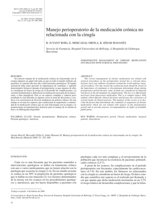 [0212-7199 (2004) 21: 6; pp 291-300]
         ANALES DE MEDICINA INTERNA
 Copyright © 2004 ARAN EDICIONES, S.L.


            AN. MED. INTERNA (Madrid)
       Vol. 21, N.º 6, pp. 291-300, 2004




                                           Manejo perioperatorio de la medicación crónica no
                                           relacionada con la cirugía
                                           R. JUVANY ROIG, G. MERCADAL ORFILA, R. JÓDAR MASANÉS

                                           Servicio de Farmacia. Hospital Universitari de Bellvitge. L’Hospitalet de Llobregat,
                                           Barcelona


                                                                                PERIOPERATIVE MANAGEMENT OF CHRONIC MEDICATIONS
                                                                                NOT RELATED WITH SURGICAL PROCEDURES




RESUMEN                                                                         ABSTRACT
     El correcto manejo de la medicación crónica no relacionada con la               The correct management of chronic medications not related with
cirugía adquiere un papel relevante ya que en todo el mundo millones de         surgical procedures in the perioperative period has a relevant place
pacientes se someten año tras año a intervenciones quirúrgicas. El equipo       because each year millions of patients around the world undergo surgi-
asistencial debe tener presente la importancia de continuar o suprimir          cal procedures. For this reason the assitencial team should be aware of
determinados fármacos durante el perioperatorio ya que algunos de ellos         the importance of continuate or discontinuate determinate drugs during
se consideran un factor de riesgo en el desarrollo de complicaciones. La        perioperative period because some of them are considered an importat
cuestión fundamental es diferenciar la medicación necesaria de la innece-       risk factor in the development of complications. The key is to diferentiate
saria, o bien perjudicial. Éste es un aspecto complejo y todavía poco           necessary from innecessary medication. This is a complex aspect, little
estudiado lo cual dificulta en algunos casos la toma de decisiones y con-       studied, which dificults clinical decisions and favours the coexistence of
lleva a la coexistencia de diversas tendencias de práctica clínica. En este     several trends of clinical practice. The purpose of this review is to des-
trabajo se revisan los aspectos que condicionan la suspensión o continui-       cribe the factors that determinate the continuity or suspension of chronic
dad de la medicación crónica que no está relacionada con la cirugía y se        medications which are not related with surgery in the perioperative
proporcionan recomendaciones prácticas para el manejo de la misma en            period and to provide practice recommendations in lights of available
base a la bibliografía disponible.                                              publications.


PALABRAS CLAVE: Periodo perioperatorio. Medicación crónica.                     KEY WORDS: Perioperative period. Chronic medications. Surgical
Paciente quirúrgico. Anestesia.                                                 patients. Anaesthesia.




Juvany Roig R, Mercadal Orfila G, Jódar Masanés R. Manejo perioperatorio de la medicación crónica no relacionada con la cirugía. An
Med Interna (Madrid) 2004; 21: 291-300 .




INTRODUCCIÓN                                                                    patologías cada vez más complejas y el envejecimiento de la
                                                                                población que favorecen la existencia de pacientes polimedi-
    Cada vez es más frecuente que los pacientes sometidos a                     cados crónicos (2,5-7).
intervenciones quirúrgicas se hallen en tratamiento crónico                         A pesar de los avances, las complicaciones en el período
con uno o varios medicamentos que no tienen relación con la                     perioperatorio son frecuentes, especialmente las cardiovascu-
patología que ocasiona la cirugía (1-4). En un estudio reciente                 lares (4,7-9). En este ámbito, los fármacos no relacionados
se estima en un 50% la proporción de pacientes quirúrgicos                      con la cirugía se consideran un factor de riesgo. El único estu-
que se hallan en esta situación (2). Los factores determinantes                 dio que cuantifica este aspecto es el realizado por Kennedy y
de la misma son los avances en los procedimientos quirúrgi-                     col que apunta que dicha medicación incrementa en un 2,7%
cos y anestésicos, que los hacen disponibles a pacientes con                    el riesgo relativo de desarrollar complicaciones y que la retira-


Trabajo aceptado: 4 de febrero de 2004

Correspondencia: Roser Juvany Roig. Servicio de Farmacia. Hospital Universitari de Bellvitge. C/ Feixa Llarga, s/n . 08907 L’Hospitalet de Llobregat. Barce-
lona. e-mail: rjuvany@csub.scs.es.

41
 