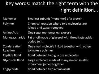 Key words: match the right term with the
                          right definition...
Monomer           Smallest subunit (monomer) of a protein
Polymer           Chemical reaction where two molecules are
                  joined and water removed
Amino Acid        One sugar monomer eg. glucose
Monosaccharide Fat or oil made of glycerol with three fatty acids
               added to it
Condensation   One small molecule linked together with others
Reaction       to make a polymer
Peptide Bond   Bond between two glucose molecules
Glycosidic Bond   Large molecule made of many similar smaller
                  monomers joined together
Triglyceride      Bond between two amino acids
 