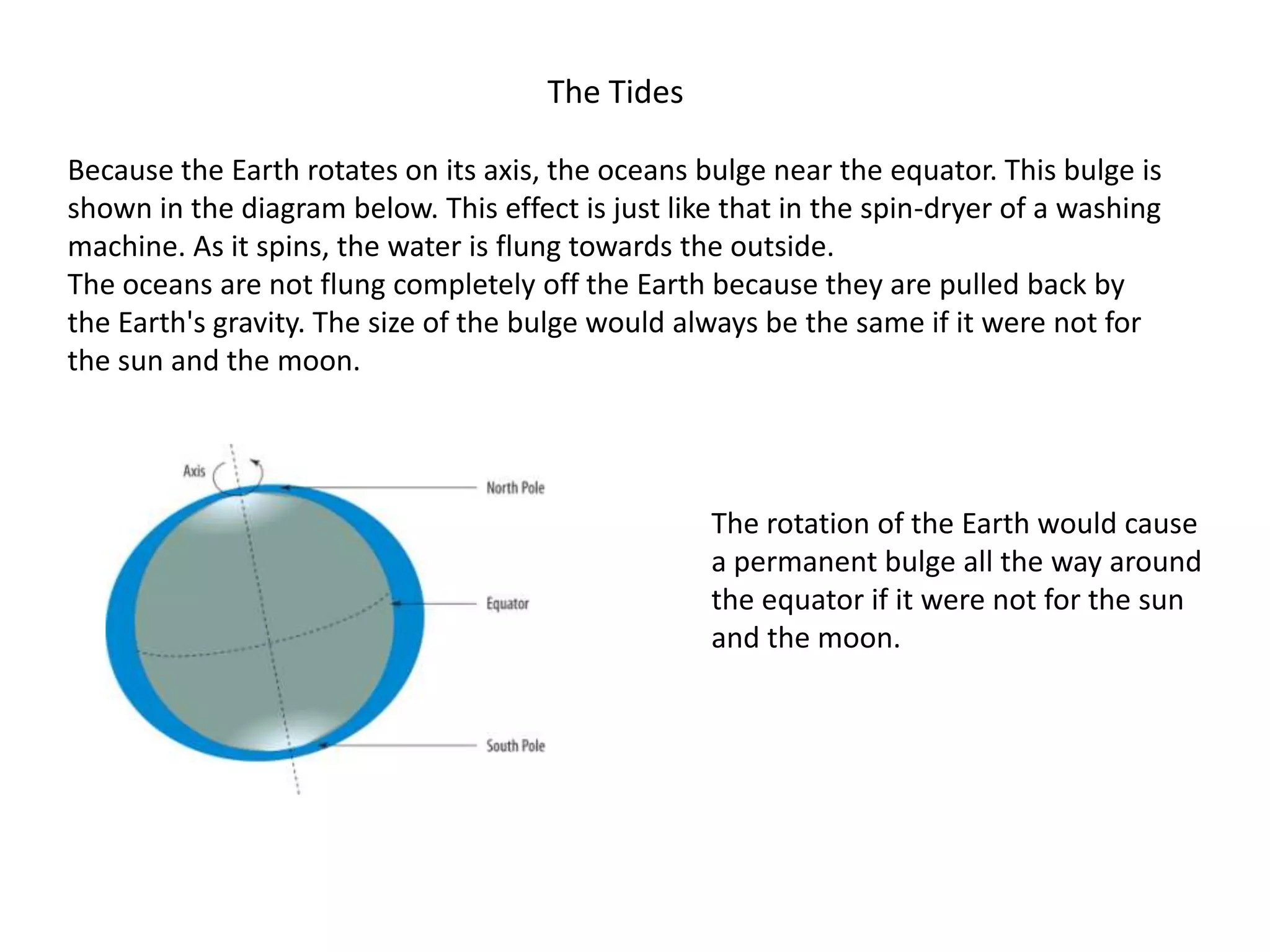 The Tides
Because the Earth rotates on its axis, the oceans bulge near the equator. This bulge is
shown in the diagram below. This effect is just like that in the spin-dryer of a washing
machine. As it spins, the water is flung towards the outside.
The oceans are not flung completely off the Earth because they are pulled back by
the Earth's gravity. The size of the bulge would always be the same if it were not for
the sun and the moon.

The rotation of the Earth would cause
a permanent bulge all the way around
the equator if it were not for the sun
and the moon.

 