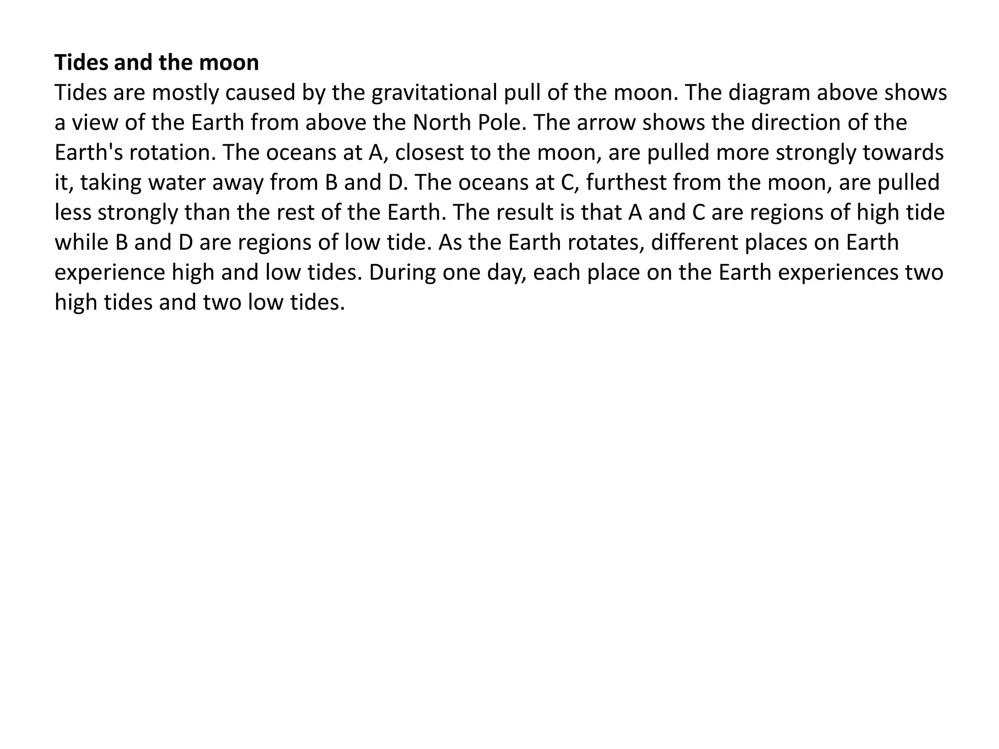 Tides and the moon
Tides are mostly caused by the gravitational pull of the moon. The diagram above shows
a view of the Earth from above the North Pole. The arrow shows the direction of the
Earth's rotation. The oceans at A, closest to the moon, are pulled more strongly towards
it, taking water away from B and D. The oceans at C, furthest from the moon, are pulled
less strongly than the rest of the Earth. The result is that A and C are regions of high tide
while B and D are regions of low tide. As the Earth rotates, different places on Earth
experience high and low tides. During one day, each place on the Earth experiences two
high tides and two low tides.

 