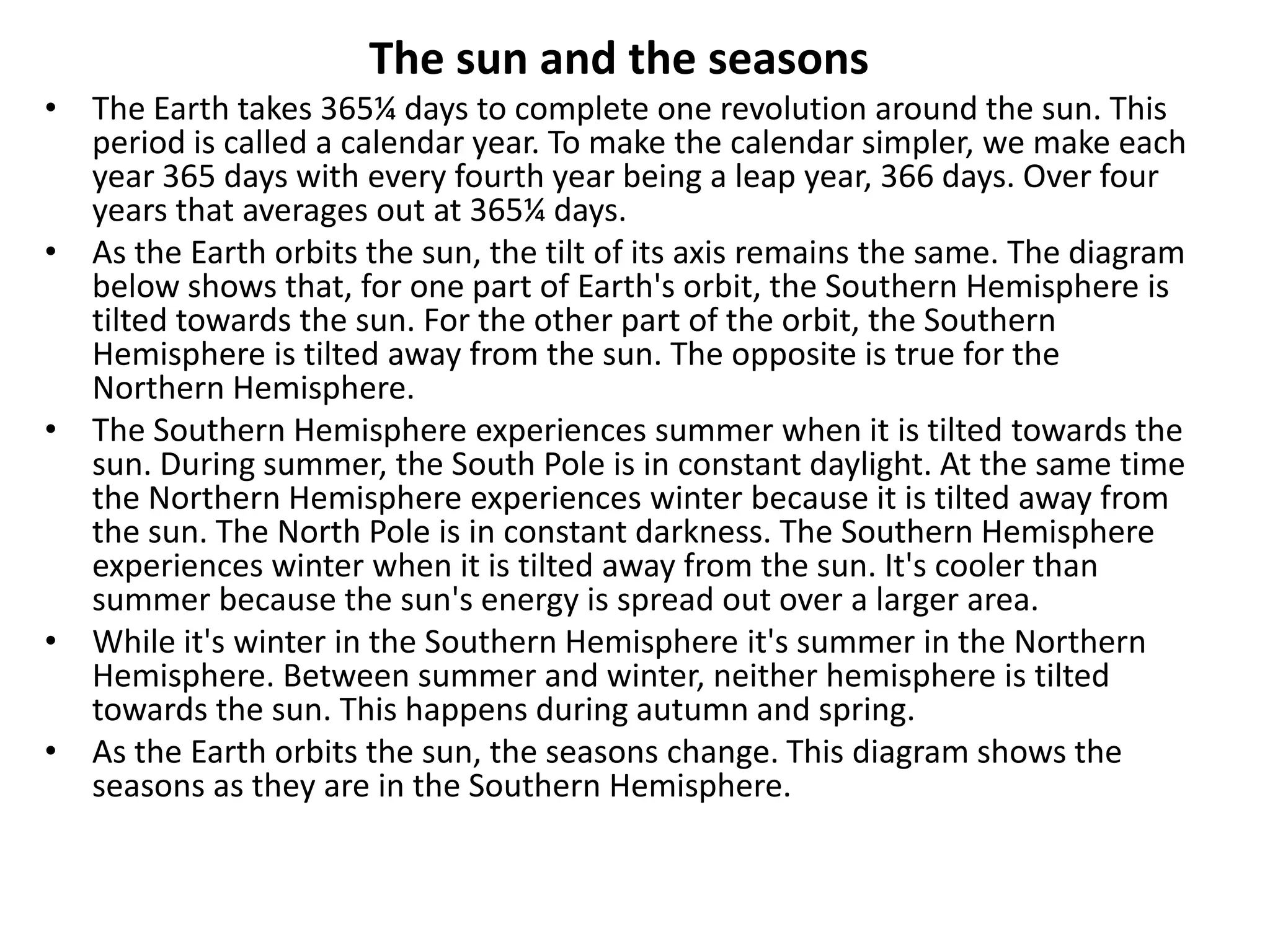 The sun and the seasons
• The Earth takes 365¼ days to complete one revolution around the sun. This
period is called a calendar year. To make the calendar simpler, we make each
year 365 days with every fourth year being a leap year, 366 days. Over four
years that averages out at 365¼ days.
• As the Earth orbits the sun, the tilt of its axis remains the same. The diagram
below shows that, for one part of Earth's orbit, the Southern Hemisphere is
tilted towards the sun. For the other part of the orbit, the Southern
Hemisphere is tilted away from the sun. The opposite is true for the
Northern Hemisphere.
• The Southern Hemisphere experiences summer when it is tilted towards the
sun. During summer, the South Pole is in constant daylight. At the same time
the Northern Hemisphere experiences winter because it is tilted away from
the sun. The North Pole is in constant darkness. The Southern Hemisphere
experiences winter when it is tilted away from the sun. It's cooler than
summer because the sun's energy is spread out over a larger area.
• While it's winter in the Southern Hemisphere it's summer in the Northern
Hemisphere. Between summer and winter, neither hemisphere is tilted
towards the sun. This happens during autumn and spring.
• As the Earth orbits the sun, the seasons change. This diagram shows the
seasons as they are in the Southern Hemisphere.

 