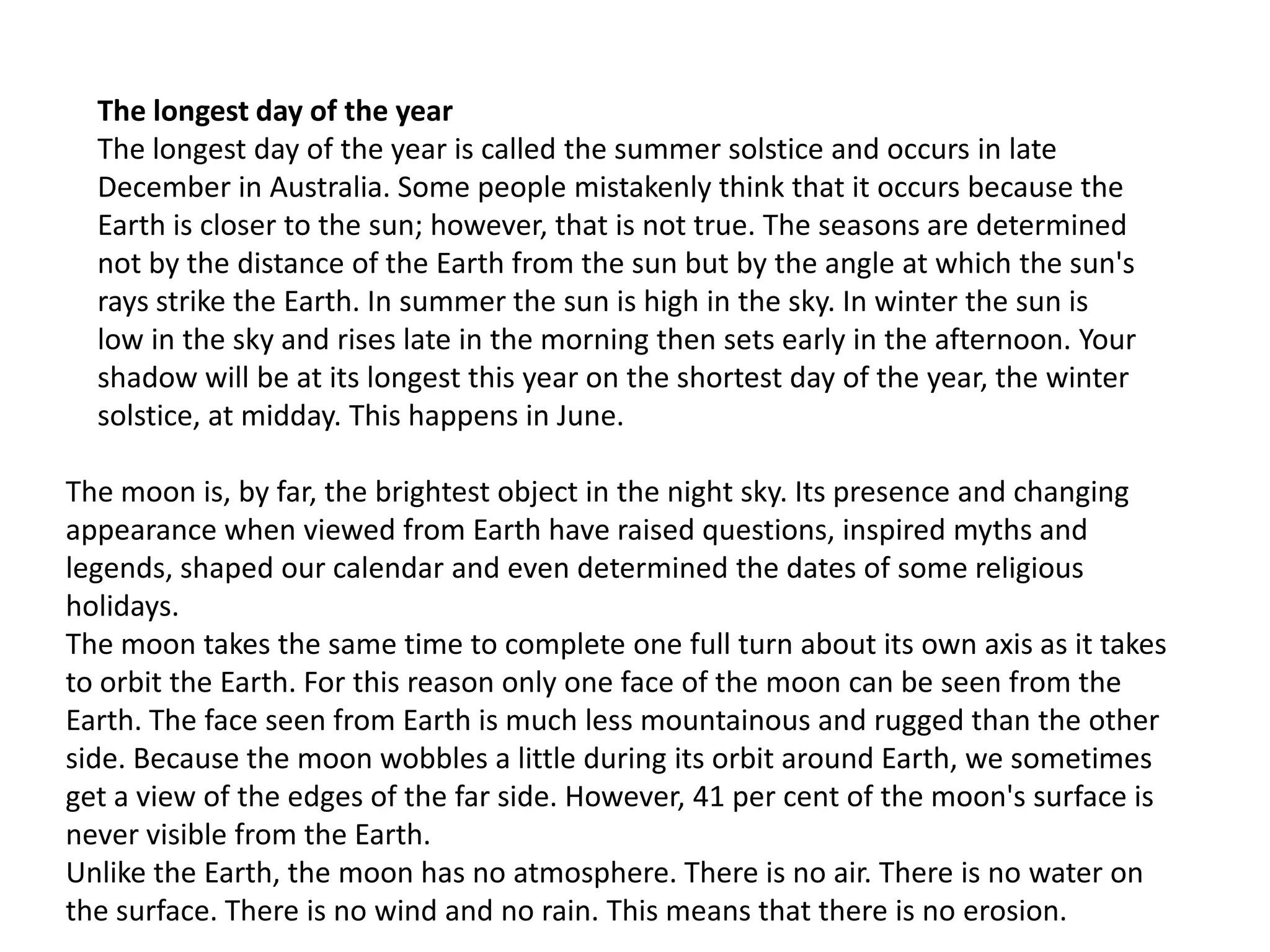 The longest day of the year
The longest day of the year is called the summer solstice and occurs in late
December in Australia. Some people mistakenly think that it occurs because the
Earth is closer to the sun; however, that is not true. The seasons are determined
not by the distance of the Earth from the sun but by the angle at which the sun's
rays strike the Earth. In summer the sun is high in the sky. In winter the sun is
low in the sky and rises late in the morning then sets early in the afternoon. Your
shadow will be at its longest this year on the shortest day of the year, the winter
solstice, at midday. This happens in June.
The moon is, by far, the brightest object in the night sky. Its presence and changing
appearance when viewed from Earth have raised questions, inspired myths and
legends, shaped our calendar and even determined the dates of some religious
holidays.
The moon takes the same time to complete one full turn about its own axis as it takes
to orbit the Earth. For this reason only one face of the moon can be seen from the
Earth. The face seen from Earth is much less mountainous and rugged than the other
side. Because the moon wobbles a little during its orbit around Earth, we sometimes
get a view of the edges of the far side. However, 41 per cent of the moon's surface is
never visible from the Earth.
Unlike the Earth, the moon has no atmosphere. There is no air. There is no water on
the surface. There is no wind and no rain. This means that there is no erosion.

 