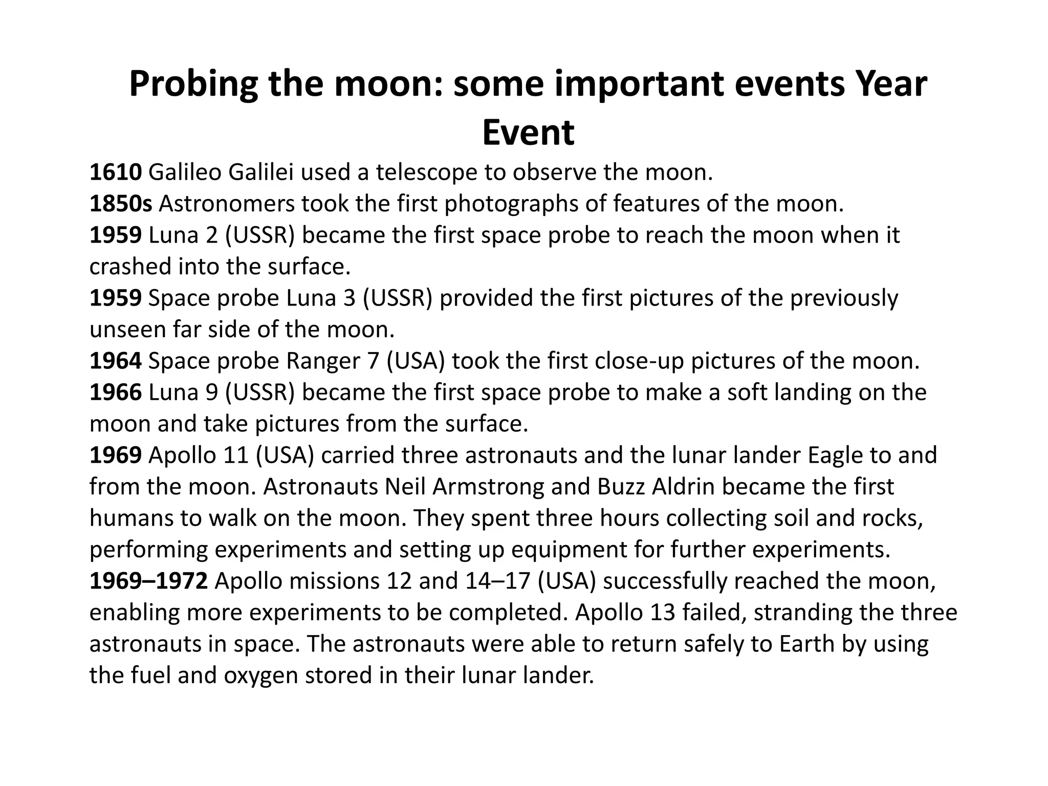 Probing the moon: some important events Year
Event
1610 Galileo Galilei used a telescope to observe the moon.
1850s Astronomers took the first photographs of features of the moon.
1959 Luna 2 (USSR) became the first space probe to reach the moon when it
crashed into the surface.
1959 Space probe Luna 3 (USSR) provided the first pictures of the previously
unseen far side of the moon.
1964 Space probe Ranger 7 (USA) took the first close-up pictures of the moon.
1966 Luna 9 (USSR) became the first space probe to make a soft landing on the
moon and take pictures from the surface.
1969 Apollo 11 (USA) carried three astronauts and the lunar lander Eagle to and
from the moon. Astronauts Neil Armstrong and Buzz Aldrin became the first
humans to walk on the moon. They spent three hours collecting soil and rocks,
performing experiments and setting up equipment for further experiments.
1969–1972 Apollo missions 12 and 14–17 (USA) successfully reached the moon,
enabling more experiments to be completed. Apollo 13 failed, stranding the three
astronauts in space. The astronauts were able to return safely to Earth by using
the fuel and oxygen stored in their lunar lander.

 