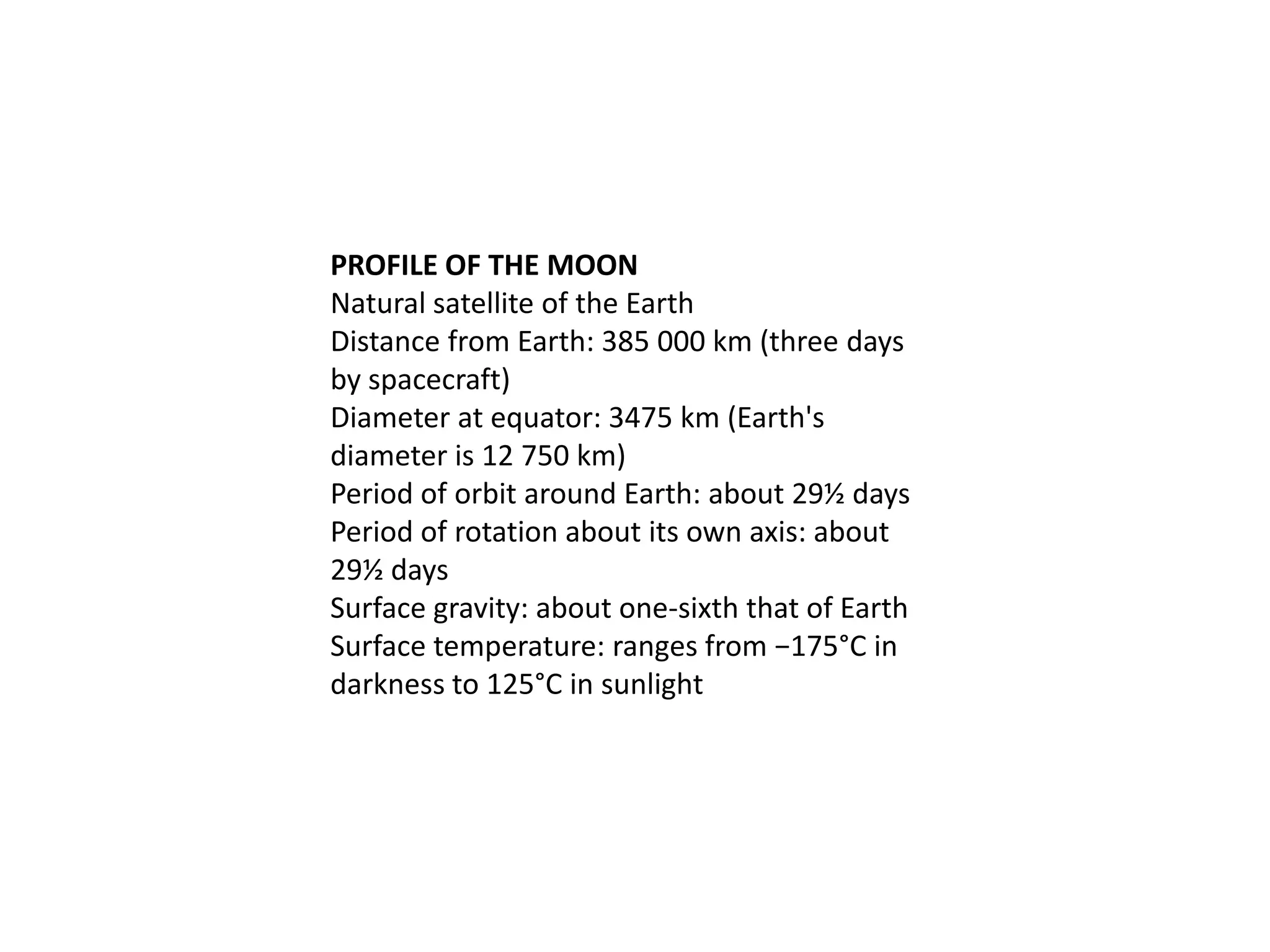 PROFILE OF THE MOON
Natural satellite of the Earth
Distance from Earth: 385 000 km (three days
by spacecraft)
Diameter at equator: 3475 km (Earth's
diameter is 12 750 km)
Period of orbit around Earth: about 29½ days
Period of rotation about its own axis: about
29½ days
Surface gravity: about one-sixth that of Earth
Surface temperature: ranges from −175°C in
darkness to 125°C in sunlight

 