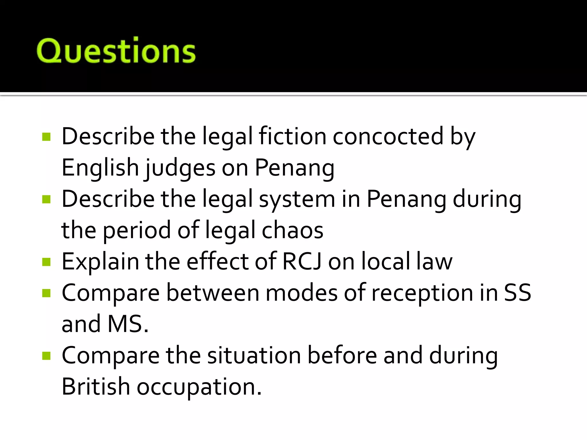  Describe the legal fiction concocted by
English judges on Penang
 Describe the legal system in Penang during
the period of legal chaos
 Explain the effect of RCJ on local law
 Compare between modes of reception in SS
and MS.
 Compare the situation before and during
British occupation.
 
