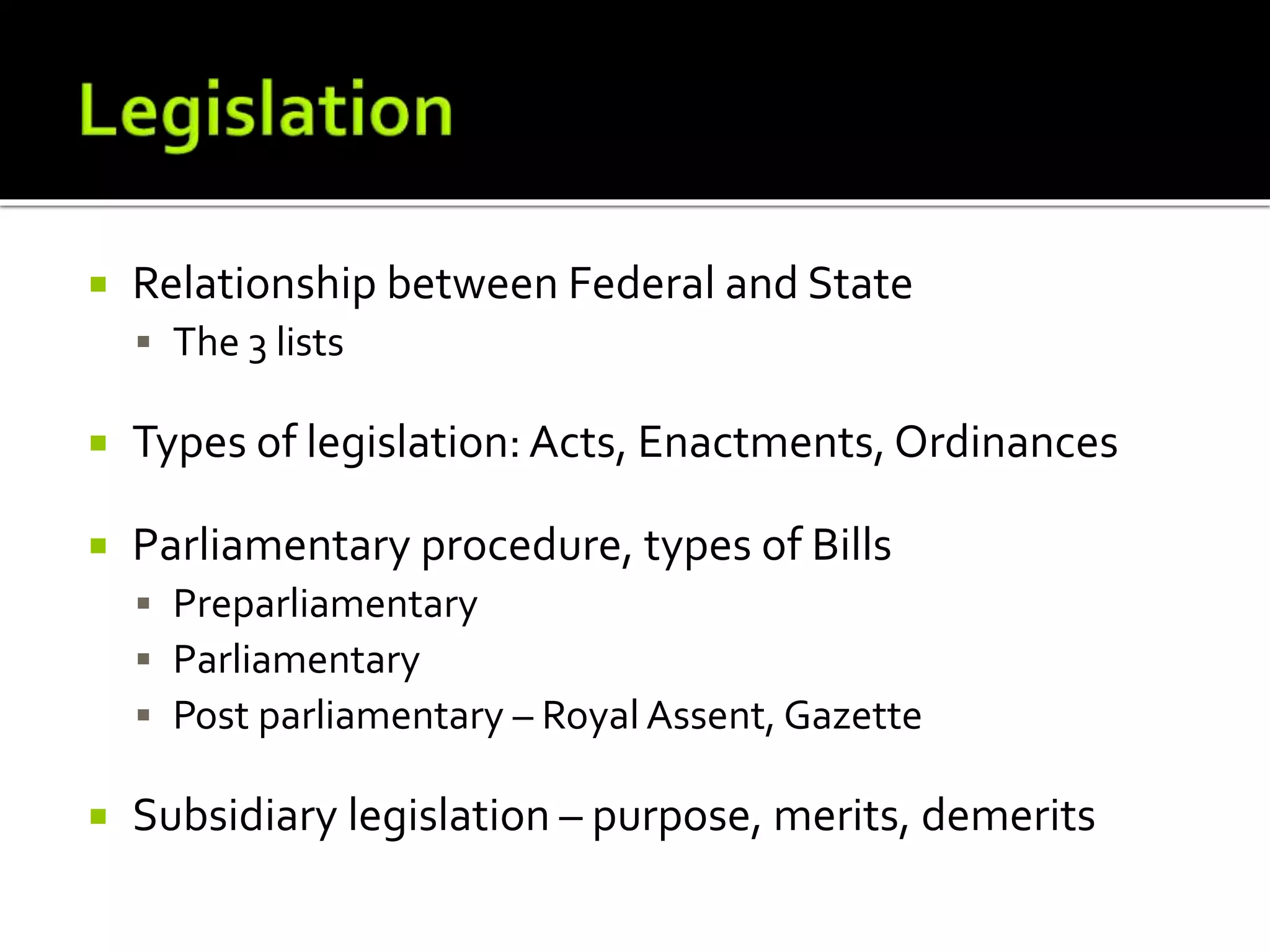  Relationship between Federal and State
 The 3 lists
 Types of legislation: Acts, Enactments, Ordinances
 Parliamentary procedure, types of Bills
 Preparliamentary
 Parliamentary
 Post parliamentary – Royal Assent, Gazette
 Subsidiary legislation – purpose, merits, demerits
 