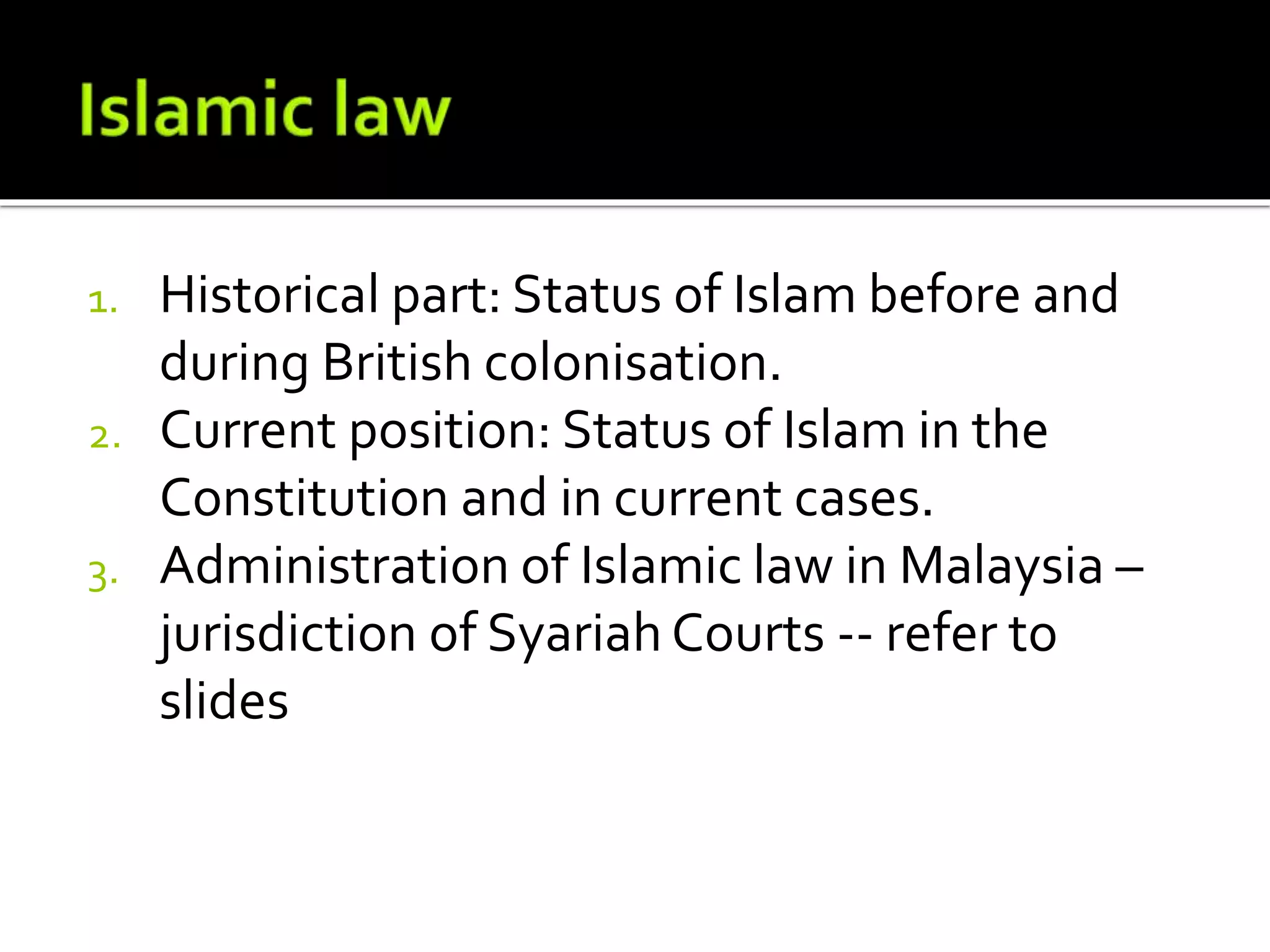 1. Historical part: Status of Islam before and
during British colonisation.
2. Current position: Status of Islam in the
Constitution and in current cases.
3. Administration of Islamic law in Malaysia –
jurisdiction of Syariah Courts -- refer to
slides
 