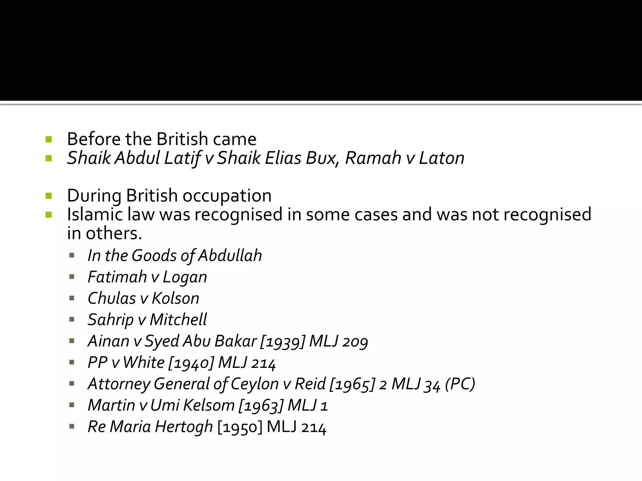  Before the British came
 Shaik Abdul Latif v Shaik Elias Bux, Ramah v Laton
 During British occupation
 Islamic law was recognised in some cases and was not recognised
in others.
 In the Goods of Abdullah
 Fatimah v Logan
 Chulas v Kolson
 Sahrip v Mitchell
 Ainan v Syed Abu Bakar [1939] MLJ 209
 PP vWhite [1940] MLJ 214
 Attorney General of Ceylon v Reid [1965] 2 MLJ 34 (PC)
 Martin v Umi Kelsom [1963] MLJ 1
 Re Maria Hertogh [1950] MLJ 214
 