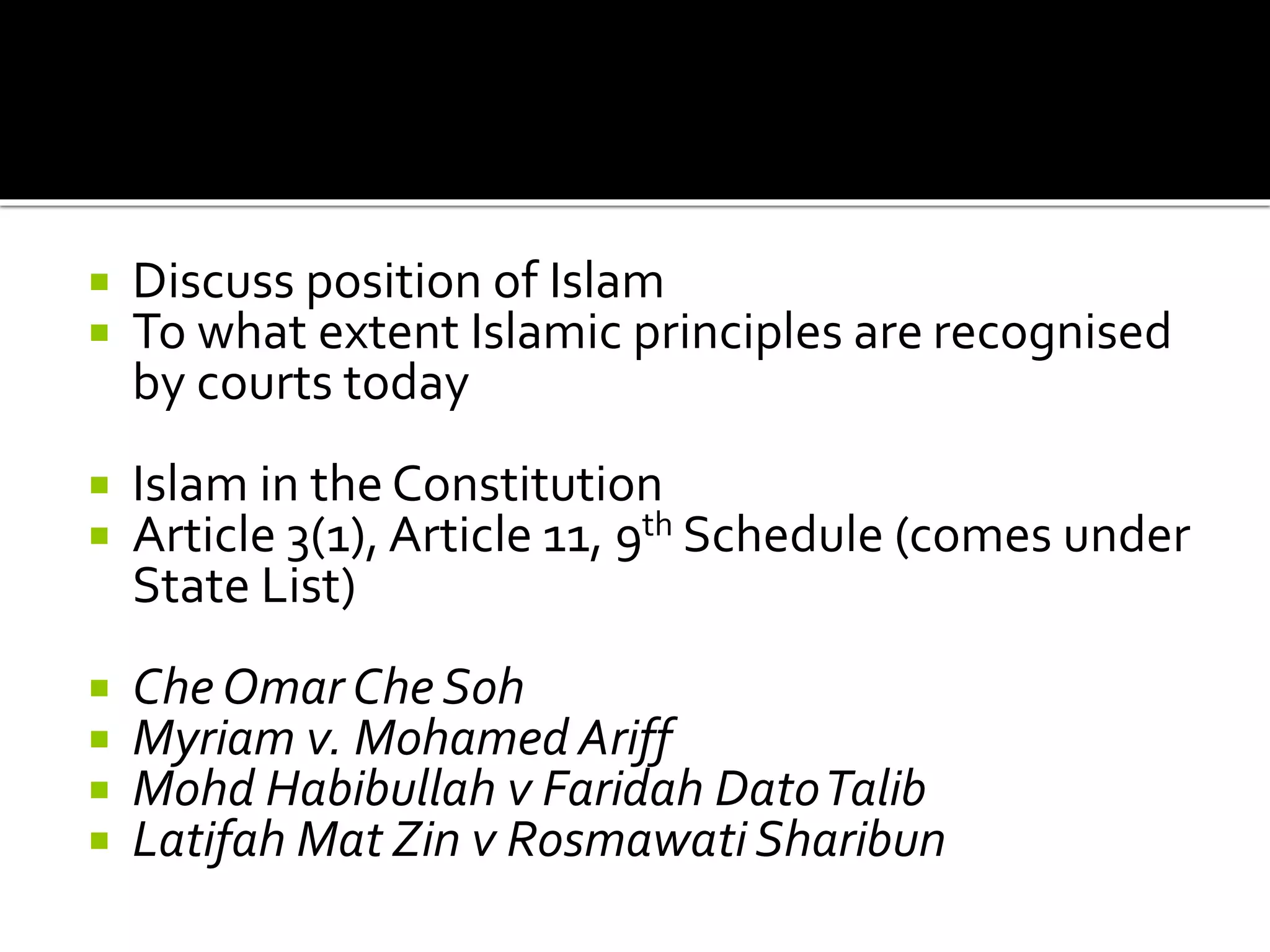  Discuss position of Islam
 To what extent Islamic principles are recognised
by courts today
 Islam in the Constitution
 Article 3(1), Article 11, 9th Schedule (comes under
State List)
 Che Omar Che Soh
 Myriam v. Mohamed Ariff
 Mohd Habibullah v Faridah DatoTalib
 Latifah Mat Zin v Rosmawati Sharibun
 