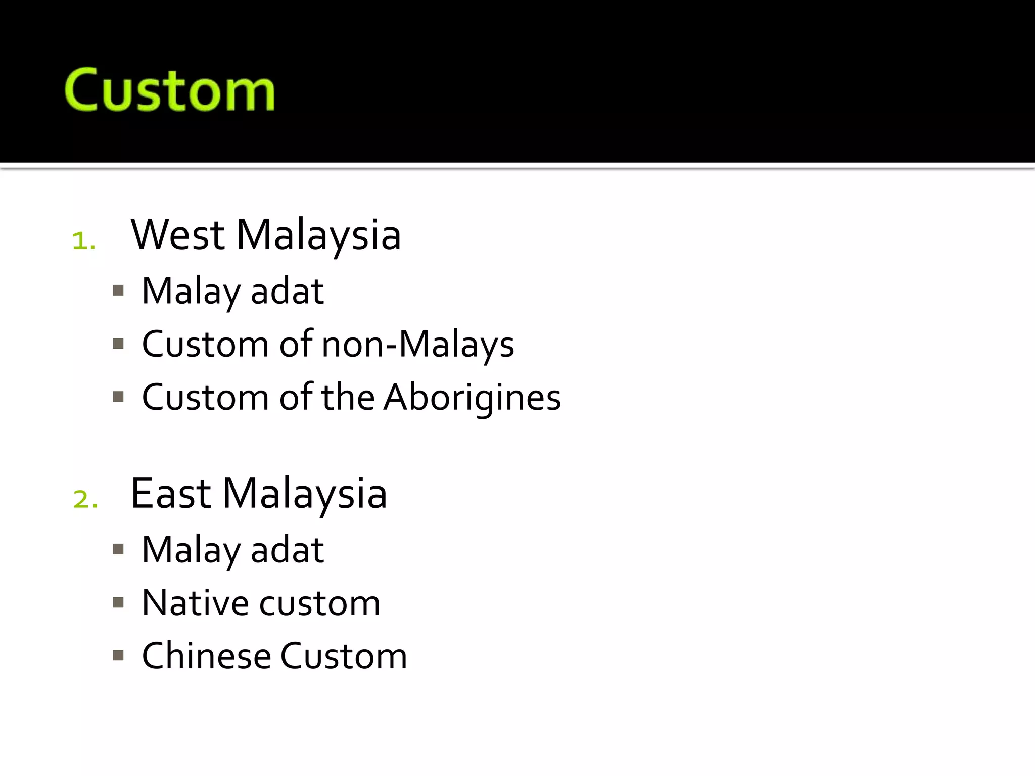 1. West Malaysia
 Malay adat
 Custom of non-Malays
 Custom of the Aborigines
2. East Malaysia
 Malay adat
 Native custom
 Chinese Custom
 