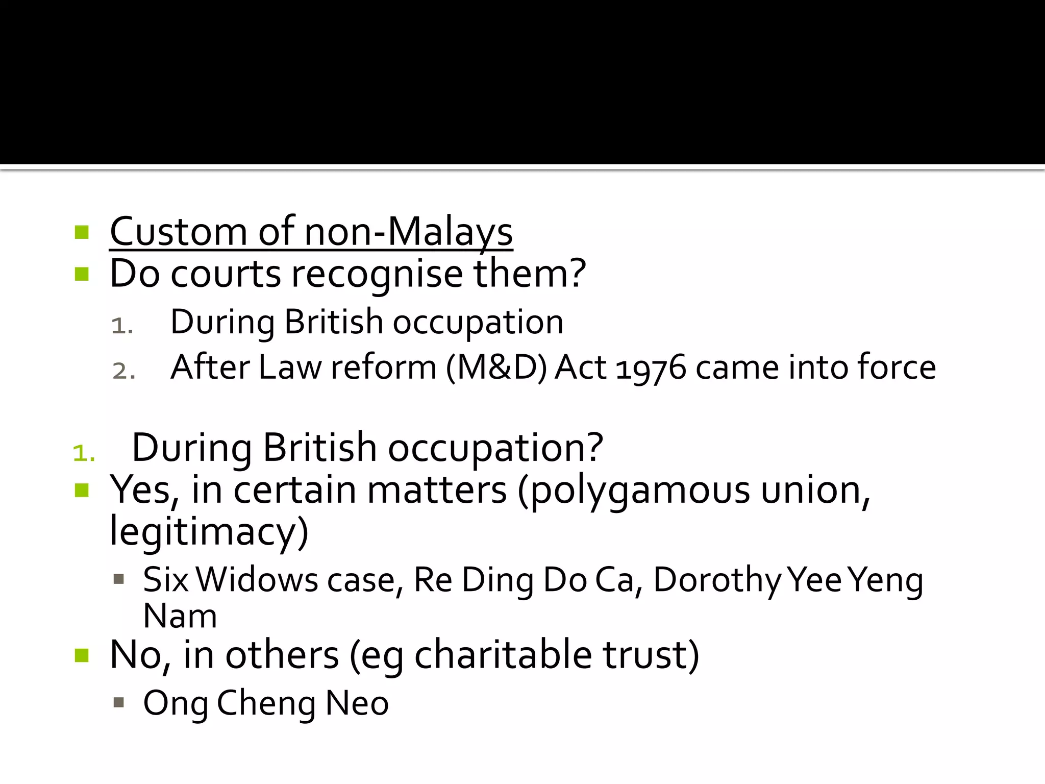  Custom of non-Malays
 Do courts recognise them?
1. During British occupation
2. After Law reform (M&D) Act 1976 came into force
1. During British occupation?
 Yes, in certain matters (polygamous union,
legitimacy)
 SixWidows case, Re Ding Do Ca, DorothyYeeYeng
Nam
 No, in others (eg charitable trust)
 Ong Cheng Neo
 