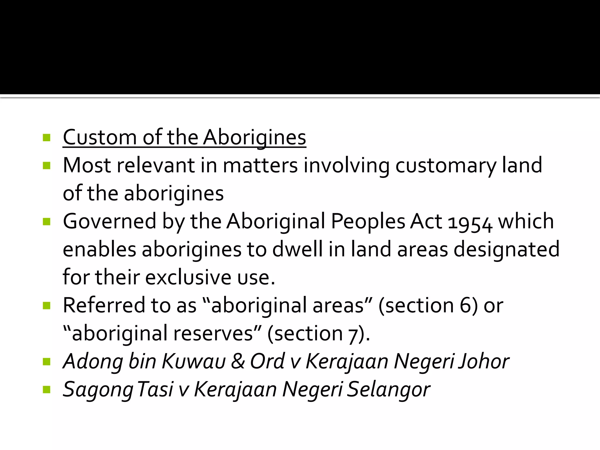  Custom of the Aborigines
 Most relevant in matters involving customary land
of the aborigines
 Governed by the Aboriginal Peoples Act 1954 which
enables aborigines to dwell in land areas designated
for their exclusive use.
 Referred to as “aboriginal areas” (section 6) or
“aboriginal reserves” (section 7).
 Adong bin Kuwau & Ord v Kerajaan Negeri Johor
 SagongTasi v Kerajaan Negeri Selangor
 