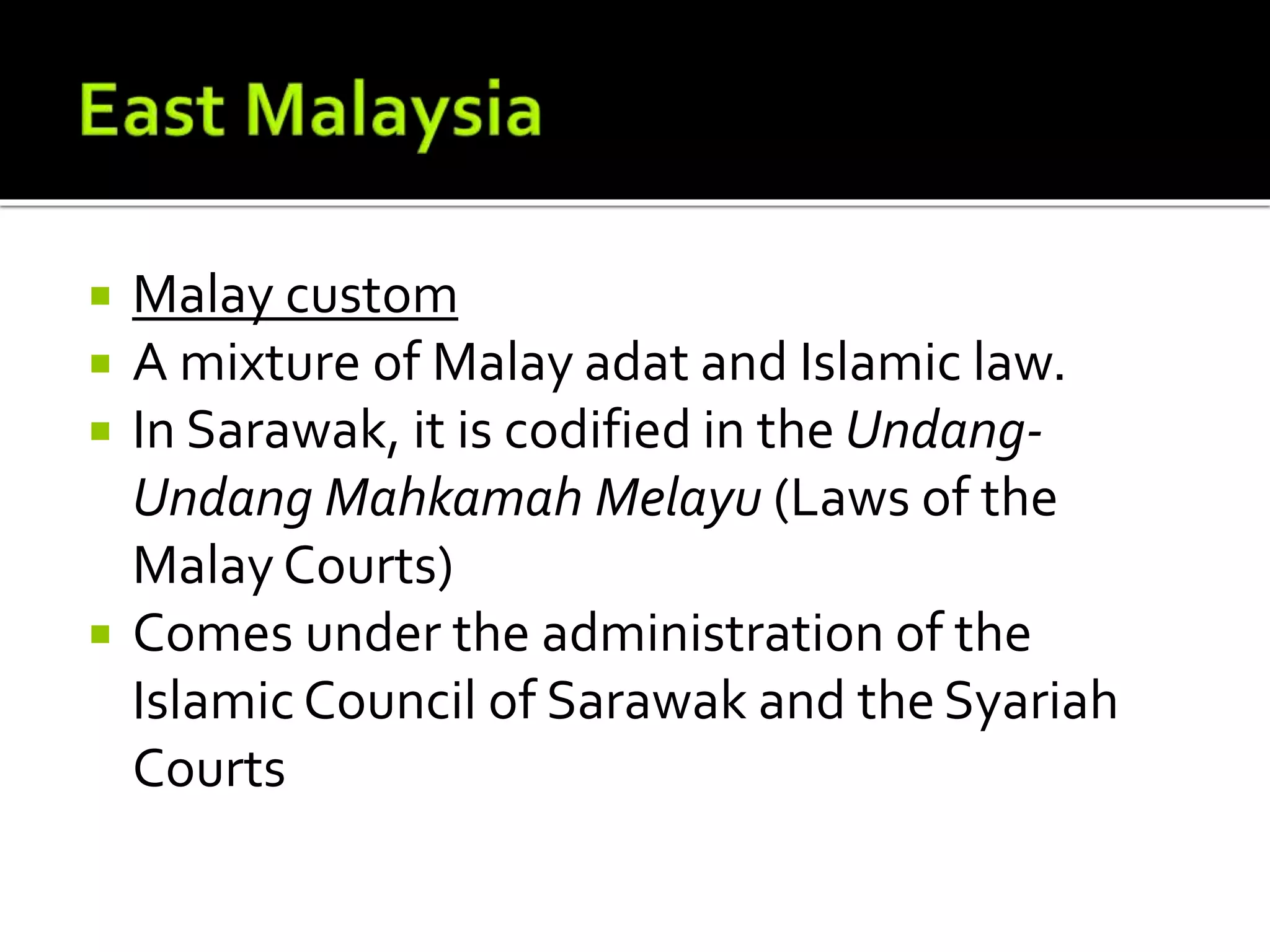  Malay custom
 A mixture of Malay adat and Islamic law.
 In Sarawak, it is codified in the Undang-
Undang Mahkamah Melayu (Laws of the
Malay Courts)
 Comes under the administration of the
Islamic Council of Sarawak and theSyariah
Courts
 