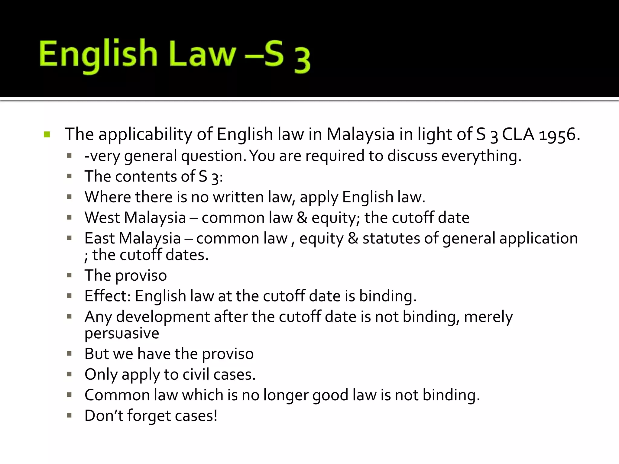  The applicability of English law in Malaysia in light of S 3 CLA 1956.
 -very general question.You are required to discuss everything.
 The contents of S 3:
 Where there is no written law, apply English law.
 West Malaysia – common law & equity; the cutoff date
 East Malaysia – common law , equity & statutes of general application
; the cutoff dates.
 The proviso
 Effect: English law at the cutoff date is binding.
 Any development after the cutoff date is not binding, merely
persuasive
 But we have the proviso
 Only apply to civil cases.
 Common law which is no longer good law is not binding.
 Don’t forget cases!
 