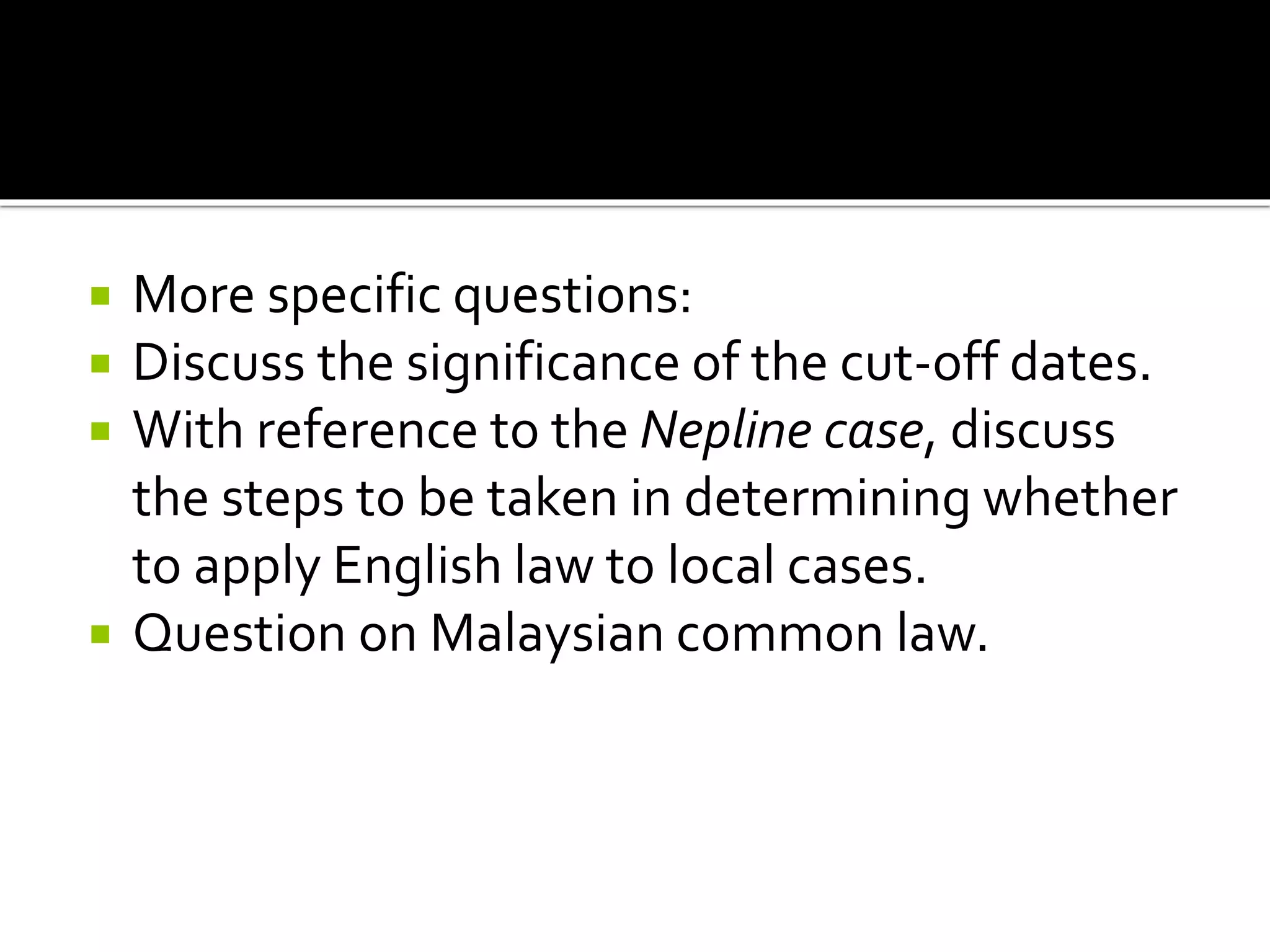 More specific questions:
 Discuss the significance of the cut-off dates.
 With reference to the Nepline case, discuss
the steps to be taken in determining whether
to apply English law to local cases.
 Question on Malaysian common law.
 