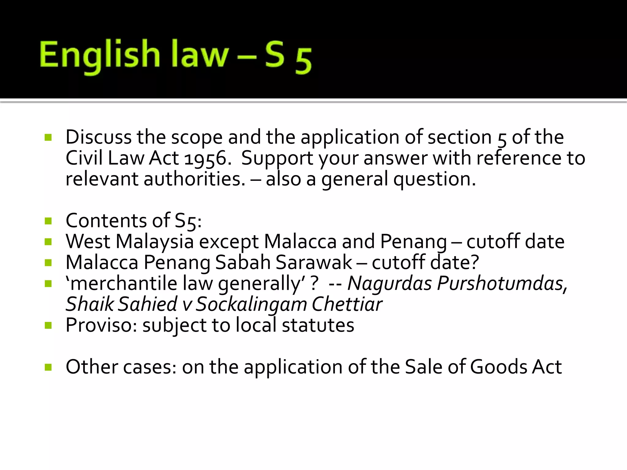  Discuss the scope and the application of section 5 of the
Civil Law Act 1956. Support your answer with reference to
relevant authorities. – also a general question.
 Contents of S5:
 West Malaysia except Malacca and Penang – cutoff date
 Malacca Penang Sabah Sarawak – cutoff date?
 ‘merchantile law generally’ ? -- Nagurdas Purshotumdas,
Shaik Sahied v Sockalingam Chettiar
 Proviso: subject to local statutes
 Other cases: on the application of the Sale of Goods Act
 