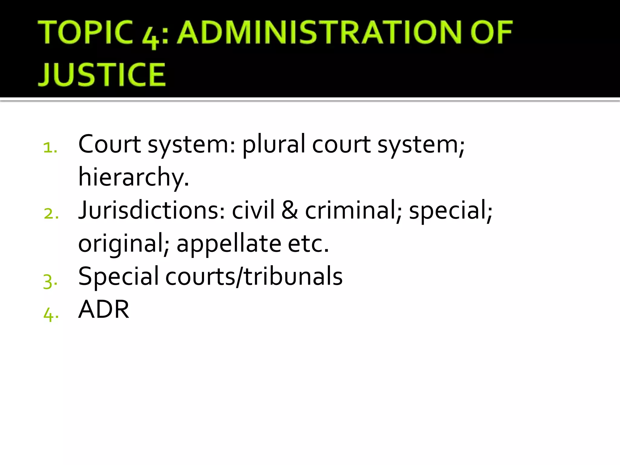 1. Court system: plural court system;
hierarchy.
2. Jurisdictions: civil & criminal; special;
original; appellate etc.
3. Special courts/tribunals
4. ADR
 