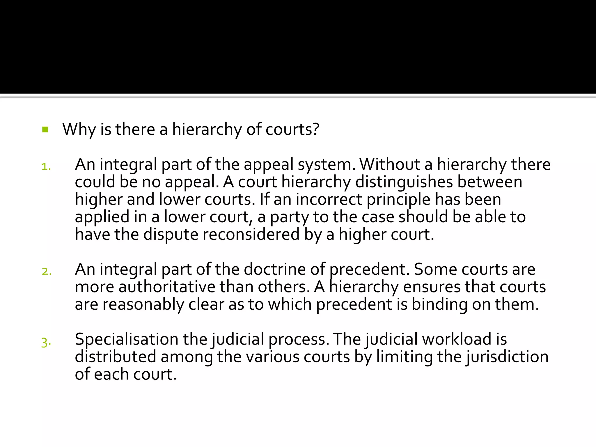  Why is there a hierarchy of courts?
1. An integral part of the appeal system.Without a hierarchy there
could be no appeal. A court hierarchy distinguishes between
higher and lower courts. If an incorrect principle has been
applied in a lower court, a party to the case should be able to
have the dispute reconsidered by a higher court.
2. An integral part of the doctrine of precedent. Some courts are
more authoritative than others. A hierarchy ensures that courts
are reasonably clear as to which precedent is binding on them.
3. Specialisation the judicial process.The judicial workload is
distributed among the various courts by limiting the jurisdiction
of each court.
 