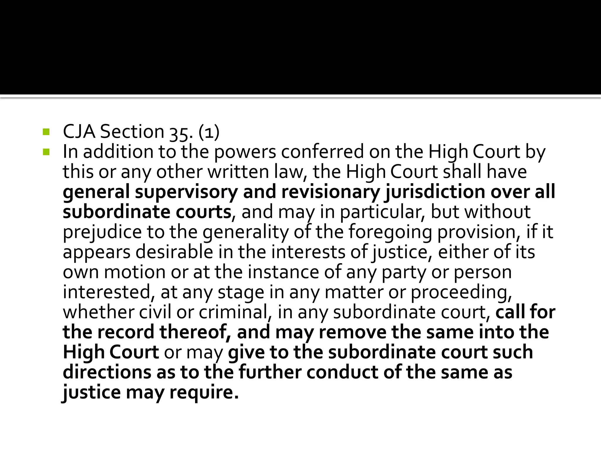  CJA Section 35. (1)
 In addition to the powers conferred on the High Court by
this or any other written law, the High Court shall have
general supervisory and revisionary jurisdiction over all
subordinate courts, and may in particular, but without
prejudice to the generality of the foregoing provision, if it
appears desirable in the interests of justice, either of its
own motion or at the instance of any party or person
interested, at any stage in any matter or proceeding,
whether civil or criminal, in any subordinate court, call for
the record thereof, and may remove the same into the
High Court or may give to the subordinate court such
directions as to the further conduct of the same as
justice may require.
 