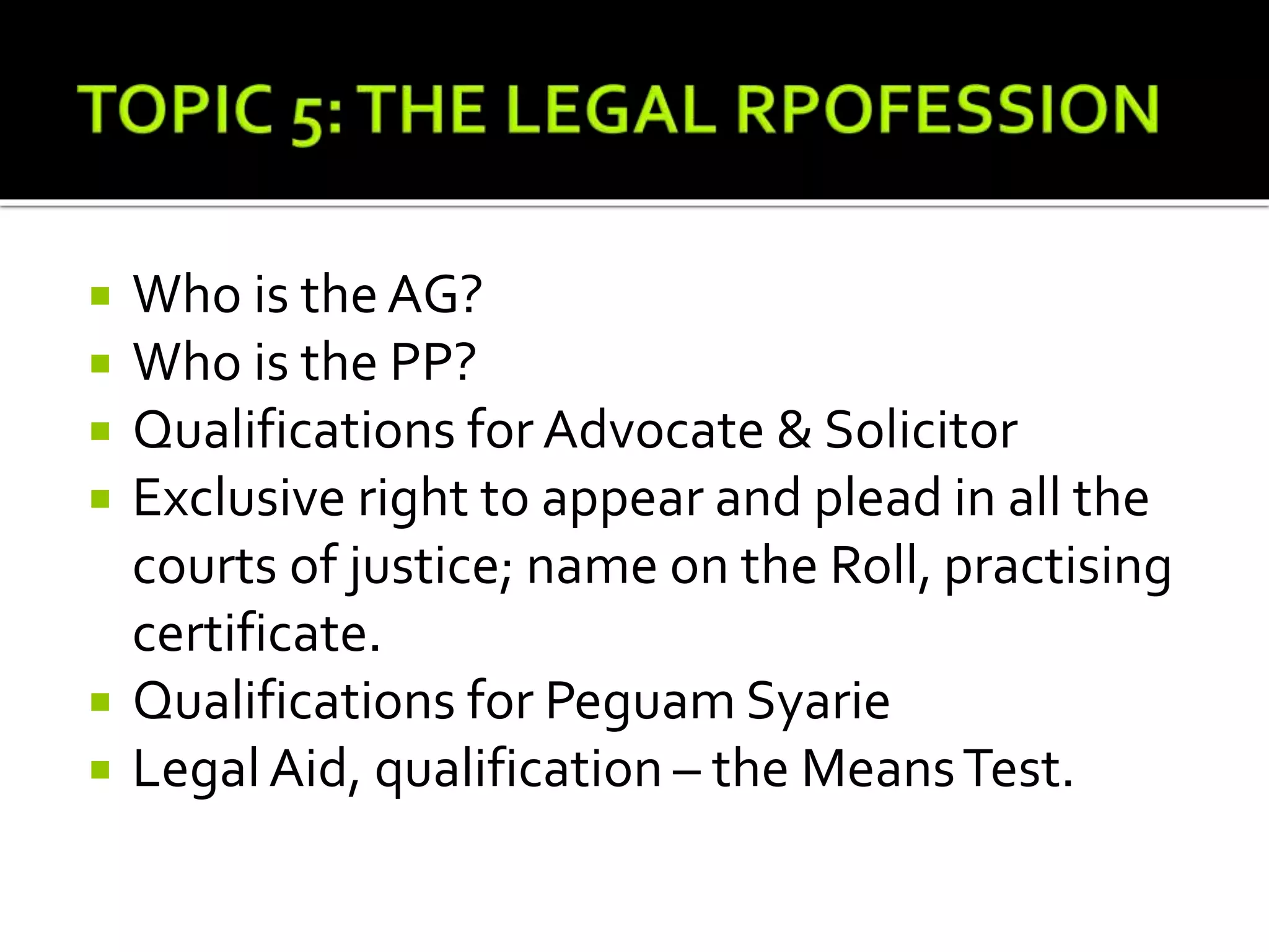  Who is the AG?
 Who is the PP?
 Qualifications for Advocate & Solicitor
 Exclusive right to appear and plead in all the
courts of justice; name on the Roll, practising
certificate.
 Qualifications for Peguam Syarie
 LegalAid, qualification – the MeansTest.
 