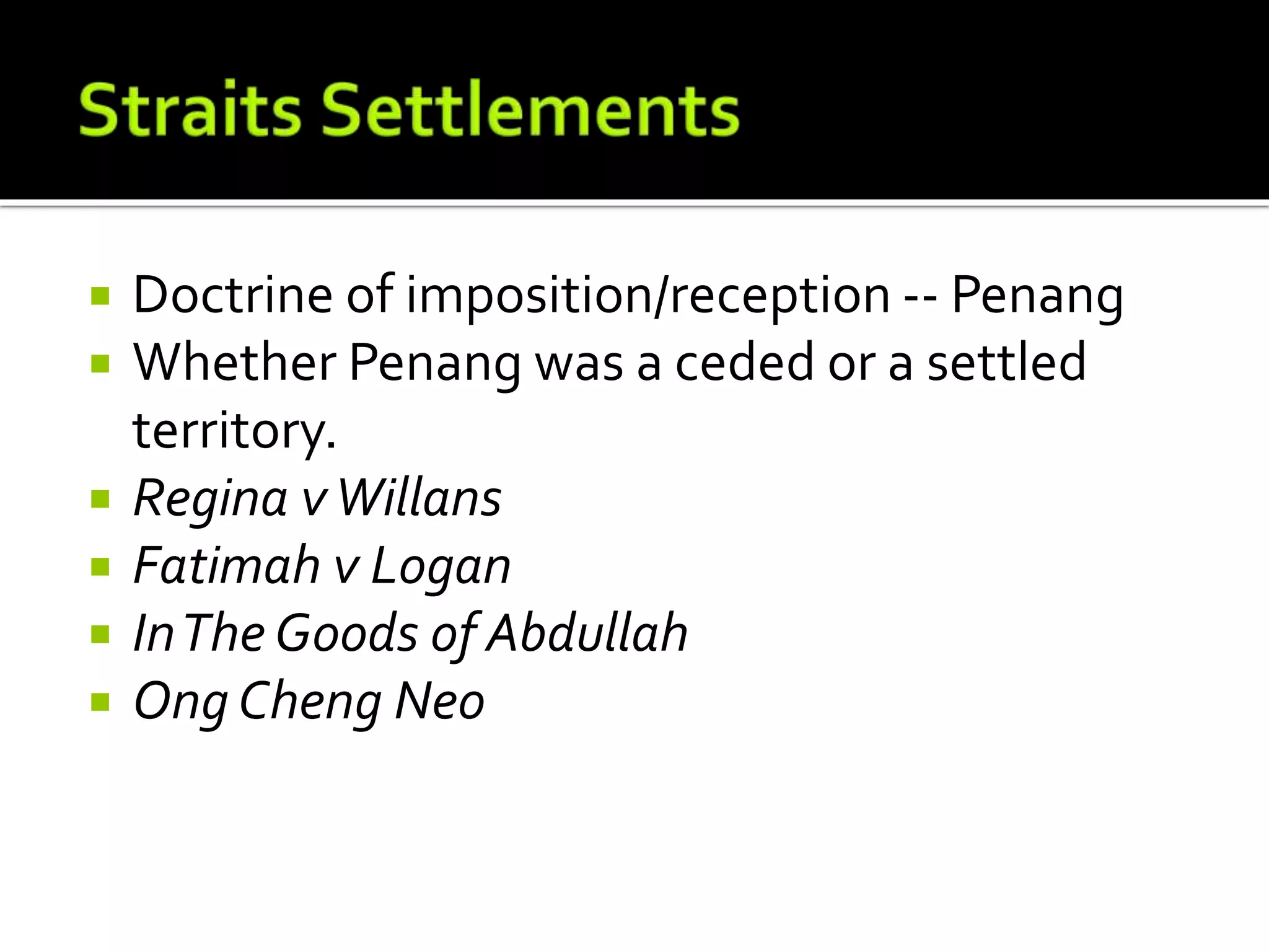  Doctrine of imposition/reception -- Penang
 Whether Penang was a ceded or a settled
territory.
 Regina vWillans
 Fatimah v Logan
 InThe Goods of Abdullah
 Ong Cheng Neo
 