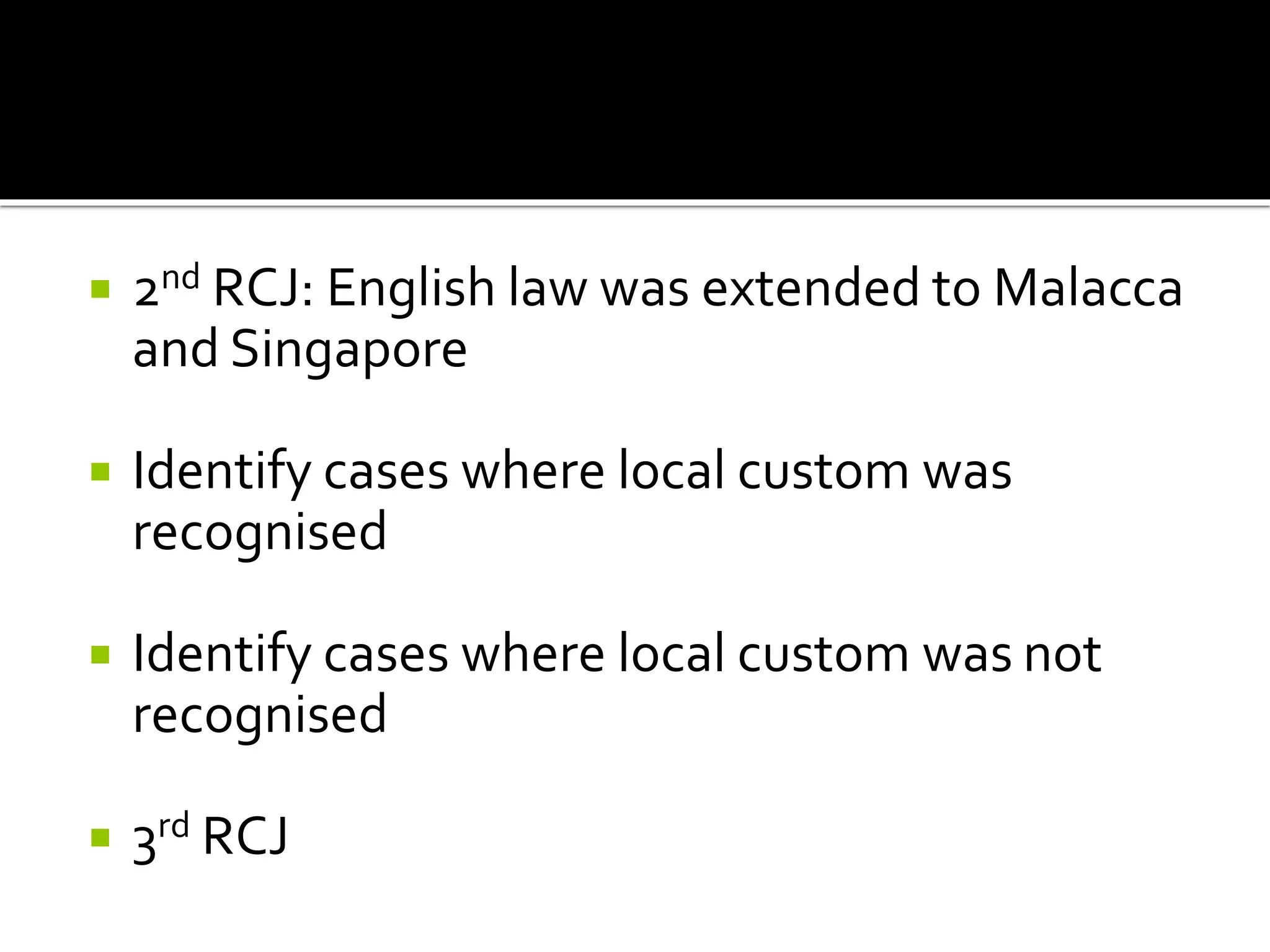  2nd RCJ: English law was extended to Malacca
and Singapore
 Identify cases where local custom was
recognised
 Identify cases where local custom was not
recognised
 3rd RCJ
 