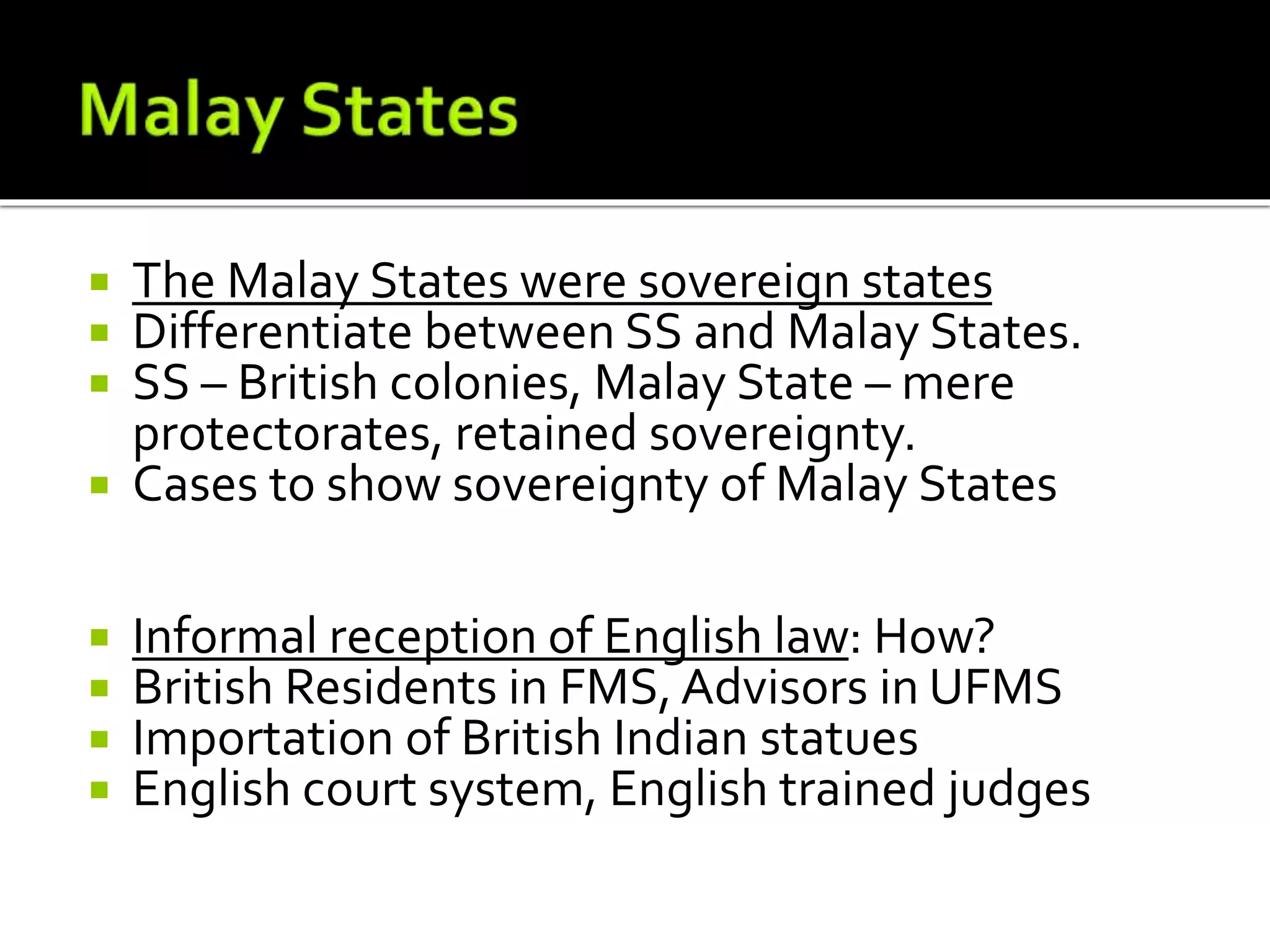  The Malay States were sovereign states
 Differentiate between SS and Malay States.
 SS – British colonies, Malay State – mere
protectorates, retained sovereignty.
 Cases to show sovereignty of Malay States
 Informal reception of English law: How?
 British Residents in FMS, Advisors in UFMS
 Importation of British Indian statues
 English court system, English trained judges
 