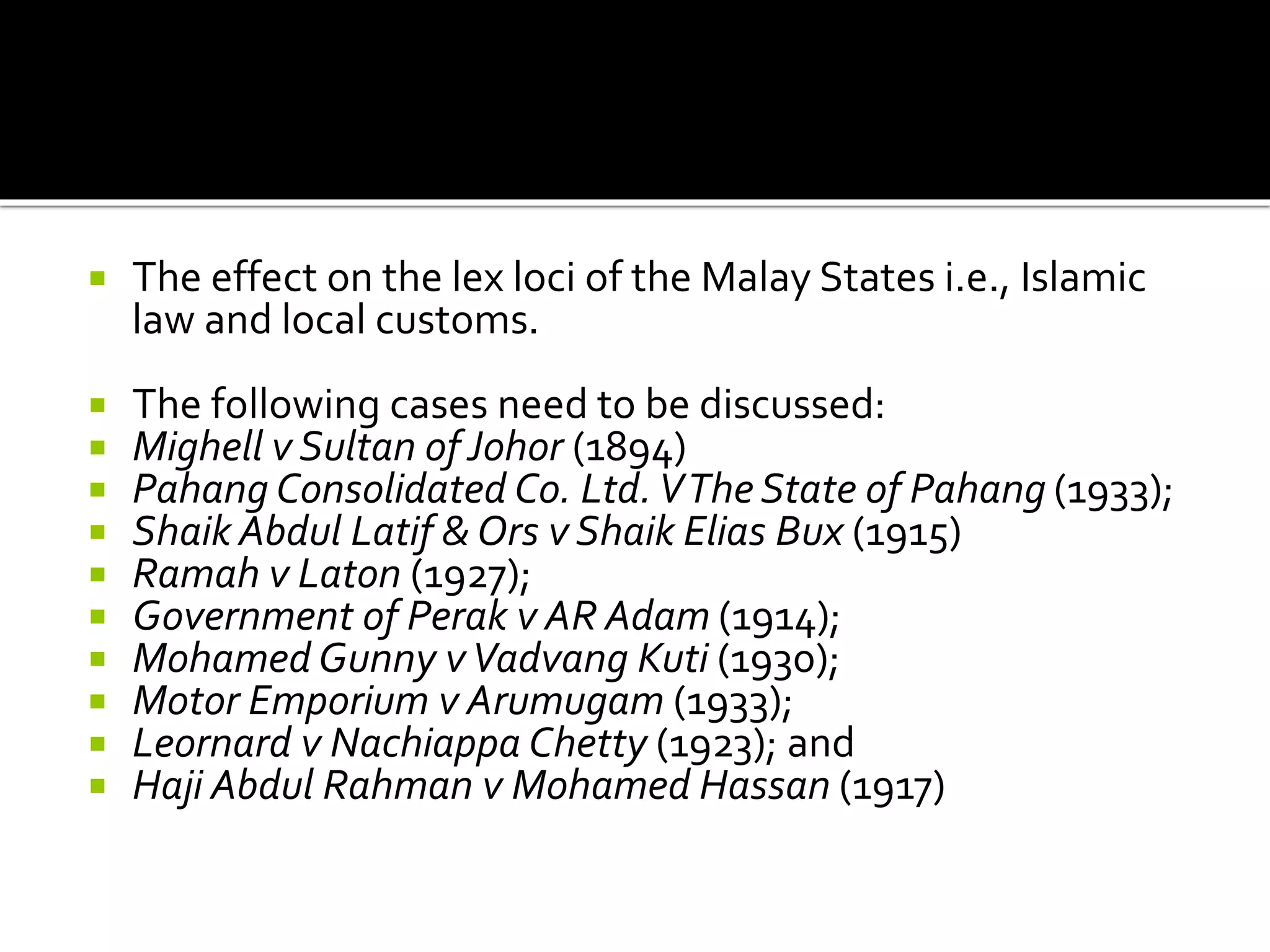  The effect on the lex loci of the Malay States i.e., Islamic
law and local customs.
 The following cases need to be discussed:
 Mighell v Sultan of Johor (1894)
 Pahang Consolidated Co. Ltd.VThe State of Pahang (1933);
 Shaik Abdul Latif & Ors v Shaik Elias Bux (1915)
 Ramah v Laton (1927);
 Government of Perak v AR Adam (1914);
 Mohamed Gunny vVadvang Kuti (1930);
 Motor Emporium v Arumugam (1933);
 Leornard v Nachiappa Chetty (1923); and
 Haji Abdul Rahman v Mohamed Hassan (1917)
 