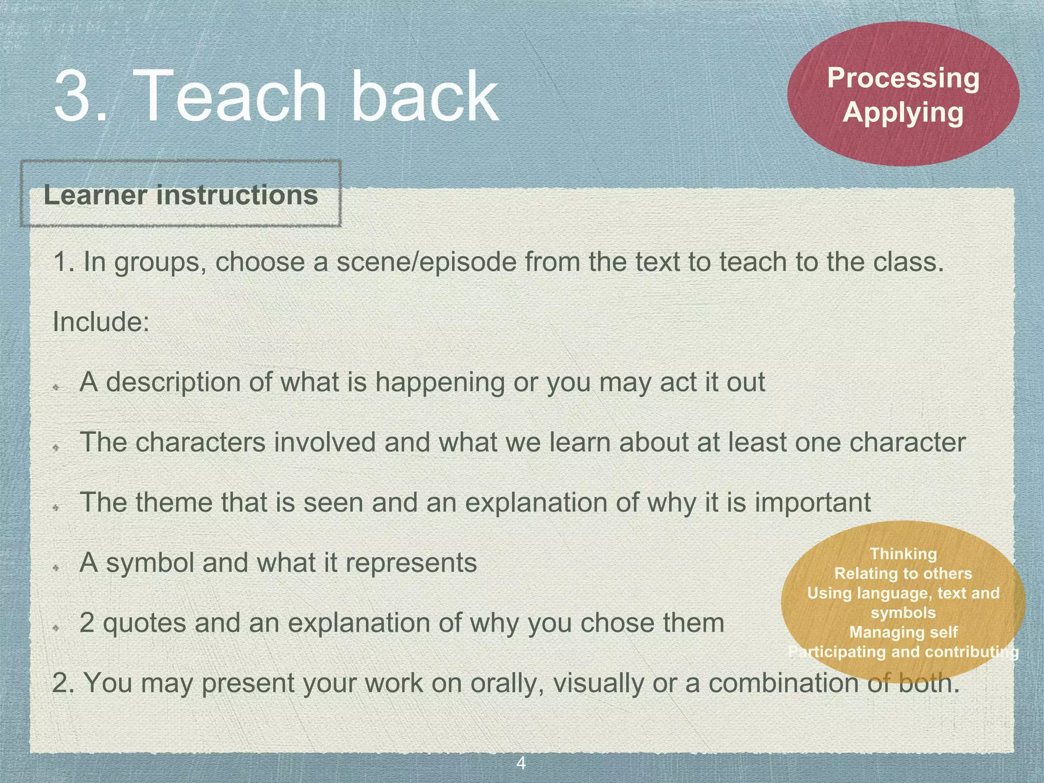 1. In groups, choose a scene/episode from the text to teach to the class.
Include:
A description of what is happening or you may act it out
The characters involved and what we learn about at least one character
The theme that is seen and an explanation of why it is important
A symbol and what it represents
2 quotes and an explanation of why you chose them
2. You may present your work on orally, visually or a combination of both.
Processing
Applying
Thinking
Relating to others
Using language, text and
symbols
Managing self
Participating and contributing
Learner instructions
 